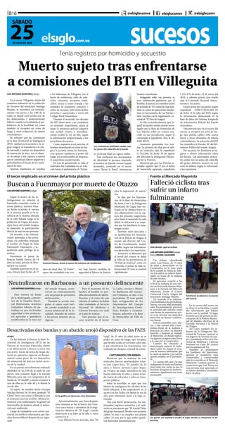 sucesoselsiglo.com.ve
B16
25DE JULIO DE 2020
SÁBADO
@elsiglocomve elsiglocomve @elsiglocomv
Tenía registros por homicidio y secuestro
Muerto sujeto tras enfrentarse
a comisiones del BTI en Villeguita
LUIS ANTONIO QUINTERO | elsiglo
En el sector Villeguita, detrás del
matadero industrial en la población
de Turmero del municipio Santiago
Mariño, se escenificó un enfrenta-
miento este jueves a las 2:00 de la
tarde, en donde cayó herido uno de
los delincuentes y posteriormente
falleció cuando era trasladado al am-
bulatorio de la localidad, así como
también se recuperó un arma de
fuego y otras evidencias de interés
criminalístico.
Se informó que las comisiones
de la Base Territorial de Inteligencia
(BTI), unidad perteneciente a la re-
gión Aragua, se trasladaron a la cita-
da barriada a realizar un dispositivo
de saturación de área, con el objeti-
vo de ubicar y dar captura a sujetos
que se consideran líderes negativos y
perturbadores de la paz de los ciuda-
danos de bien.
Además mantienen en zozobra
a los habitantes de Villeguita con el
hurto de residencias, robo de vehí-
culos, extorsión, secuestro, homi-
cidios, atraco a mano armada a las
unidades de transporte colectivo y
cobro de vacunas, entre otros delitos
previstos y sancionados a través del
Código Penal Venezolano.
Durante el recorrido, los oficiales
del BTI observaron a un ciudadano
en actitudes sospechosas, quien al
notar la presencia policial adquirió
una actitud evasiva e inmediata-
mente recibió la voz de alto, según
la información proporcionada a los
periodistas de sucesos.
Como respuesta a esa petición, el
hombre desenfundó un arma de fue-
go y la accionó contra los funciona-
rios, quienes repelieron al poder del
fuego. En el intercambio de disparos,
el sospechoso resultó herido.
En aras de garantizarle su vida, el
individuo fue trasladado en un vehí-
culo hasta el ambulatorio de Turme-
ro, en donde llegó sin signos vitales.
Tras verificarse sus documentos
de identidad, la persona respondía
al nombre de Querbi Leoner Izquiel
Jernández, conocido en el sector
como “Kevin la Perra”, informaron
fuentes consultadas.
Indagando sobre esa persona, se
tuvo información preliminar que el
hombre, al parecer, era miembro activo
de la banda de “El Conejo”,la cual man-
tiene su centro de operaciones clandes-
tinas en las montañas de Las Tejerías y
tiene vínculos con la organización cri-
minal de “El Tren de Aragua”.
Se dijo extraoficialmente que Iz-
quiel Jernández estaba siendo inves-
tigado por la Base de Homicidio de
Las Tejerías sobre un crimen ocu-
rrido en esa jurisdicción, según lo
contempla el expediente Nro. K-20-
0369-00325.
Asimismo presentaba tres rese-
ñas. La primera de ellas por el deli-
to de violación, tipo B, expediente
G-7611388, de fecha 30 de agosto
del 2004 ante la Delegación Munici-
pal de La Victoria.
Mientras que por Las Tejerías os-
tentaba registro tipo B por el delito
de homiciido agravado, expediente
I-222-479, de fecha 22 de enero del
2010, y además poseía una reseña
ante el Comando Nacional Antiex-
torsión y Secuestro.
Estuvo preso por secuestro, según
expediente GNB-CONAS-602-18,
de fecha 12 de julio del 2018, según
la información almacenada en la
base de datos del Sistema Integrado
de Información Policial del Estado
venezolano.
Vale precisar que en la escena del
suceso, se recuperó un arma de fue-
go tipo pistola, calibre 3.80, marca
Jenny y otros elementos de interés
criminalísticos. La actuación del BTI
fue remitida a la Fiscalía 20ª del Mi-
nisterio Público del estado Aragua.
Por su parte, los familiares se ne-
garon a ofrecer información sobre
los hechos. Las autoridades policia-
les andan tras las pistas del cabecilla
del grupo delictivo incurso en una
serie de delitos, según lo informado
a los reporteros.
Las comisiones policiales andan tras
las pistas del cabecilla de la banda
Frente al Mercado Mayorista
Falleció ciclista tras
sufrir un infarto
fulminante
Sitio donde cayó el ciclista
Familiares acudieron a la escena
del suceso
Un gentío sin tapaboca acudió al lugar donde se desplomó el de-
portista
LUISANTONIOQUINTERO|elsiglo
fotos | RAFAEL SALGUERO
Un ciclista, identificado
como Luis Navas, de 75 años
de edad y domiciliado en La
Cooperativa en la zona norte
de la ciudad de Maracay, falle-
ció tras sufrir un infarto fulmi-
nante en horas de la mañana
de este viernes.
El percance ocurrió a las
6:30 de la mañana de este vier-
nes en la avenida Ramón Mon-
toya, a la entrada del Mercado
Mayorista, frente al Centro
Comercial Coche Aragua del
municipio Santiago Mariño.
De acuerdo a la informa-
ción facilitada a los periodistas,
Navas, con una edad avanzada,
solía frecuentemente practicar
la actividad del ciclismo como
una forma de mantenerse acti-
vo y así ejercitar sus músculos
para estar en buenas condicio-
nes físicas.
Era su costumbre casi a dia-
rio, y este viernes salió a tem-
pranas horas de la mañana a
practicar un poco su deporte
favorito, y después se trasladó
al Mayorista, en donde realiza-
ría algunas compras para llevar
a la casa en La Cooperativa.
Cuando iba entrando al
mencionado espacio, el ciuda-
dano sufrió un ataque al cora-
zón de manera fulminante que
le causó su muerte, y su cuerpo
quedó tendido en el pavimen-
to.
Lo curioso del caso y lo más
indignante de toda esa historia
muy triste por cierto es que la
bicicleta desapareció misterio-
samente e igualmente sus cosas
personales. 	
En la escena del suceso no
se observó su bicicleta, y nadie
dio información que habían
hecho con la unidad. Al lugar
hicieron acto de presencia fun-
cionarios de la Policía Munici-
pal de Mariño, efectivos de la
Guardia Nacional y la Policía
de Aragua.
Así como también los sa-
buesos de la Delegación Mu-
nicipal de Turmero, quienes se
encargaron de levantar el cuer-
po y trasladarlo al Servicio Na-
cional de Medicina y Ciencias
Forenses en Caña de Azúcar
para la autopsia de ley.
También se presentaron
los familiares del deportista,
quienes se mostraron muy
conmovidos y consternados
ante lo ocurrido en el Mercado
Mayorista. Cuentan quienes lo
conocieron que Luis Navas era
una persona muy apreciada en
su núcleo familiar y amistades.
Paz a su alma.
El tercer implicado en el crimen del artista plástico
Buscan a Fuenmayor por muerte de Otazzo
Antonio Otazzo, murió a manos de ladrones de residencias
LUISANTONIOQUINTERO|elsiglo
Según el avance de las in-
vestigaciones en relación al
homicidio cometido contra el
artista plástico, Antonio Otaz-
zo, hecho ocurrido el viernes
de la semana pasada en la re-
sidencia de la víctima, ubicada
en la calle Sabana Larga en la
población de Cagua del muni-
cipio Sucre del estado Aragua,
se demostró la participación
directa de una tercera persona.
De acuerdo a las informa-
ciones aportadas a los perio-
distas, ese individuo responde
al nombre de Ángel de Jesús
Fuenmayor Fuenmayor y ac-
tualmente anda prófugo de la
justicia.
Fuenmayor es pareja de
Francia Natalie García, de 18
años de edad, privada de liber-
tad por ese crimen.
También intervino en el su-
ceso, Johnny José Ficher, de 27
años de edad alias “El Fisher”,
quien fue trasladado este vier-
nes bajo fuertes medidas de
seguridad al Palacio de Justicia
para la imposición de sancio-
nes.
Se dijo que los funciona-
rios de la Base de Homicidios
de Santa Cruz y la Delegación
Municipal de Cagua han rea-
lizado en las últimas horas va-
rios allanamientos tras la cap-
tura del presunto sospechoso,
pero hasta el momento ha sido
difícil su ubicación y se sospe-
cha que los familiares lo man-
tengan oculto.
También están abocados a
su aprehensión los funciona-
rios de la Policía de Aragua al
mando del director del Cen-
tro de Coordinación, Andrés
Adalfio, según las informacio-
nes aportadas a los reporteros.
Asimismo se demostró que
el móvil del crimen se debió
al robo de las pertenencias de
“El Dalí de América” como era
conocido el artista de talla in-
ternacional. El caso se resolvió
rápidamente.
Neutralizaron en Barbacoas a un presunto delincuente
LUISANTONIOQUINTERO|elsiglo
Este viernes en horas
de la madrugada, comisio-
nes de la Guardia Nacio-
nal Bolivariana, mientras
realizaban labores de pa-
trullaje en pro de brindar
seguridad a los producto-
res agrícolas y ganaderos
establecidos en la zona sur
del estado Aragua, sostu-
vieron un enfrentamiento
con un grupo de presuntos
delincuentes.
Durante la acción irre-
gular, el sujeto cayó heri-
do, siendo trasladado a un
centro asistencial de la lo-
calidad, dejando de existir
a los pocos minutos de su
ingreso.
Para el momento de los
hechos, el hombre no por-
taba documentos de identi-
ficación, y al cierre de esta
edición, el cadáver no había
sido trasladado al Servicio
Nacional de Medicina y
Ciencias Forenses con sede
en Caña de Azúcar.
Vale precisar que el su-
ceso ocurrió en el sector
La Lajita, cercano a Memo,
en Barbacoas del munici-
pio Urdaneta, se dijo a los
periodistas. El caso quedó
bajo averiguación de los
funcionarios del Cuerpo
de Investigaciones Cientí-
ficas, Penales y Crimina-
lísticas, adscritos a la Base
de Homicidios de Villa de
Cura.
Desactivadas dos bandas y un abatido arrojó dispositivo de las FAES
elsiglo
En las últimas 24 horas, la Base Te-
rritorial de Inteligencia (BTI) de las
Fuerzas de Acciones Especiales abatió
a un delincuente y detuvo a otros tres
por porte ilícito de arma de fuego, du-
rante un operativo especial en Barqui-
simeto como parte de un dispositivo
de saturación de área en varios secto-
res de la ciudad.
En un primer procedimiento realizado
alrededor de las 5:00 de la tarde de este
jueves, una comisión llegó a la avenida
Ribereña para dar con integrantes de la
banda de “El Sambil”, cuando avistaron a
uno de ellos en la calle 48 y le dieron la
voz de alto.
El sujeto, de nombre Javier Enrique
Sánchez Barrios, de 26 años, apodado “El
Chato”, hizo caso omiso al llamado y, por
el contrario, sacó un revólver .38 para en-
frentarse a los uniformados. Se generó un
intercambio de disparos donde el antiso-
cial cayó malherido.
Luego de trasladarlo a un centro asis-
tencial, los médicos informaron que Sán-
chez Barrios falleció después de ser ingre-
sado.
Aproximadamente una hora después,
otra comisión se fue al barrio San Fran-
cisco para buscar a miembros de la orga-
nización delictiva de “El Luigi”, cuando
observaron a su líder en la calle 5, entre
carrera 5 y 6.
Luis Alfredo Torres Acevedo, alias “El
Luigi”, de 25 años de edad, tenía en su
poder un arma de fuego, tipo escopeta,
que llevaba oculta en un bolso color rojo,
y que encontraron los funcionarios tras
realizarle un chequeo corporal de rutina.
CAPTURADOS CON ARMAS
Mientras que la mañana de este
miércoles fueron aprehendidos Anye-
lo José López Sosa, “El Anyelo”, de 24
años, y Yeison Antonio López Yépez,
de 19 años de edad, miembros de una
banda dedicada al robo a mano arma-
da, hurto de vehículos y robo en trans-
portes público.
Sobre lo sucedido, se supo que tras
labores de inteligencia los oficiales de las
FAES ubicaron a los sospechosos en el
sector Los Sin Techo y le dieron la voz de
alto, pero intentaron darse a la fuga co-
rriendo.
Tras una breve persecución, los uni-
formados lograron retenerlos y al reali-
zarlos se percataron que “El Anyelo”, líder
del grupo hamponil, llevaba una escopeta
calibre 16 mm y su cómplice una pistola
calibre 25 mm, por lo que ambos queda-
ron detenidos inmediatamente.
En la gráfica se observan a los detenidos
 