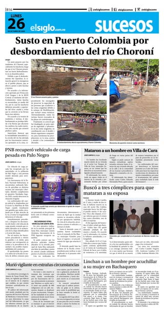sucesoselsiglo.com.ve
B16
26DE OCTUBRE DE 2020
LUNES
@elsiglocomve elsiglocomve @elsiglocomv
Susto en Puerto Colombia por
desbordamiento del río Choroní
elsiglo
Un susto pasaron ayer los
residentes de Choroní, espe-
cialmente los lancheros, luego
de que el río Choroní presen-
tara un fuerte desbordamien-
to en su desembocadura.
Debido a que el desborda-
miento fue repentino, la si-
tuación generó la emergencia
en el pueblo playero, que se
abocó a poner a salvo lanchas
y turistas.
De acuerdo a la informa-
ción aportada por Protección
Civil Aragua y de la REDI
Central, al momento del des-
bordamiento, varias lanchas
se encontraban en medio del
río, por lo cual los lancheros
debieron proceder a apartar-
las del feroz caudal y evitar
que la corriente se las llevara
hacia mar adentro.
De acuerdo a la versión de
residentes y turistas, el des-
bordamiento se produjo debi-
do a las lluvias que afectaron
las cumbres, las cuales nutrie-
ron esta crecida que arrastró
piedras y palos.
Importante destacar que
la inestabilidad atmosférica y
la crecida del río fue alertada
por los funcionarios castren-
ses apostados en la zona, es- Momentos de apremio vivieron varios lancherosEl desbordamiento afectó especialmente a Puerto Colombia
pecialmente los encargados
de preservar la seguridad de
las personas que acudieron a
las costas aragüeñas debido a
la semana de flexibilización,
que incluyó zonas turísticas.
Afortunadamente, todos los
turistas fueron evacuados de
las playas sin contratiempos.
Finalmente, se conoció que
fue desplegado un gran equi-
po de seguridad y salvamen-
to en las costas aragüeñas, en
coordinación con el alcalde y
demás organismos competen-
tes, para monitorear las preci-
pitaciones en la zona costera
y atender a las comunidades
afectadas.
El río Choroní arrastró palos y piedras
Murióvigilanteenextrañascircunstancias
JOSÉ CARPIO G | elsiglo
Los detectives investigan la
muerte de Yosep Daniel Mar-
tínez, un vigilante que falleció
en el interior de la empresa
que cuidaba, ya que existen
versiones contradictorias so-
bre el caso.
El cadáver del infortunado
está siendo estudiado por los
expertos del Servicio Nacional
de Medicina y Ciencias Foren-
ses para determinar la causa
real del fallecimiento, ya que
los sabuesos estiman que las
circunstancias de su muerte
fueron extrañas.
En torno a esta muerte se
manejan dos versiones que
están siendo corroboradas
por los funcionarios del Ci-
cpc, primeramente se presume
que Martínez se sentía mal y
se tomó una pastilla de 800
miligramos con un café; mo-
mentos después se desplomó
al piso inconsciente. Ensegui-
da fue trasladado al un centro
asistencial donde murió horas
después de su ingreso.
Otras de las versiones que
se manejan es que al interior
de la compañía ingresaron
unos sujetos, que los sometie-
ron y golpearon; producto de
esta golpiza, Martínez perdió
el conocimiento y horas des-
pués murió en el nosocomio
maracayero.
Se conoció extraoficial-
mente que el cadáver presen-
taba un golpe en la cabeza,
pero existe la posibilidad que
se haya causado la lesión al
desmayarse.
Los agentes del Cicpc abrie-
ron una averiguación en torno
al caso para dar con la versión
oficial y aclarar los hechos en
torno a esta muerte.
PNB recuperó vehículo de carga
pesada en Palo Negro
JOSÉ CARPIO G | elsiglo
Un vehículo de carga pe-
sada fue recuperado por las
autoridades en la población
de Palo Negro, y una persona
resultó detenida para averi-
guaciones.
Los funcionarios de la Po-
licía Nacional Bolivariana se
encontraban realizando labo-
res de patrullaje en distintos
sectores del municipio Liber-
tador, dándole cumplimiento
al operativo Navidades Segu-
ras 2020, cuando detectaron la
situación irregular.
Los uniformados del cuer-
po policial se desplazaban por
el sector La Huérfana de Palo
Negro cuando visualizaron
una gandola que estaba circu-
lando por el lado derecho de
la vía; al notar la irregularidad
detuvieron el vehículo.
Inmediatamente procedie-
ron a chequear los documen-
tos del chofer y del vehículo de
carga pesado, notando que es-
taban alterados en la numera-
ción de la chapa identificadora
y el serial del chasis.
Por tal motivo, los funcio-
narios procedieron a retener
la gandola y al chofer, para
empezar una averiguación en
cuanto a la procedencia de la
unidad y las posibles respon-
sabilidades del conductor.
El aprehendido fue puesto
a la orden de la fiscalía en ma-
teria de delitos comunes para
ser presentado en las próximas
horas ante el tribunal corres-
pondiente.
RECUPERADO OTRO
VEHÍCULO EN SANTA RITA
En otro operativo realiza-
do en la avenida principal de
Santa Rita, municipio Linares
Alcántara, funcionarios de la
PNB lograron recuperar un
autobús.
Se pudo conocer que los
efectivos policiales estaban
ubicados en la avenida prin-
cipal de Santa Rita realizando
una labor de patrullaje y punto
de control, cuando ordenaron
pararse a la derecha al autobús.
Una vez verificados los
documentos, determinaron a
través de Sipol que la unidad
motora se encuentra solicita-
da por apropiación indebida.
En vista de la situación, proce-
dieron a retener el vehículo y a
detener al chofer.
Tanto el detenido como el
autobús fueron trasladados
hacia el comando de Río Blan-
co, municipio Girardot, para
hacer el registro y el procedi-
miento de rigor que amerita el
caso.
El detenido quedó bajo las
órdenes de la fiscalía corres-
pondiente para verificar si está
implicado en el presunto robo
del autobús.
El detenido quedó bajo arresto por determinar el grado de respon-
sabilidad en el caso
MataronaunhombreenVilladeCura
JOSÉ CARPIO G | elsiglo
Un hombre fue localizado
muerto dentro de su vivienda
en el sector Los Tanques de
Villa de Cura, municipio Za-
mora, en un crimen que los
detectives se encuentran inves-
tigando exhaustivamente.
El infortunado fue encon-
trado sin signos vitales en el
interior de su vivienda y pre-
sentando heridas por armas
de fuego en varias partes del
cuerpo.
Según se pudo conocer de
manera extraoficial, sujetos
armados entraron hasta el in-
terior de una vivienda ubicada
en la calle 2 de la comunidad
de Las Acacias y procedieron a
dispararle a mansalva a la víc-
tima.
El infortunado fue identi-
ficado como Carlos Eduardo
Hernández Pérez, quien murió
de manera instantánea por el
paso de proyectiles en su hu-
manidad, presentando varias
heridas.
Los uniformados del cuer-
po detectivesco se hicieron
presentes en el sitio del homi-
cidio para hacer las respectivas
recolecciones de elementos de
interés criminalístico, así como
el levantamiento del cadáver
para trasladarlo hasta la sede
del Senamecf.
Buscó a tres cómplices para que
mataran a su esposa
Detenidos por complicidad en el asesinato de Marinés Jurado Cas-
tillo
Caracas
A Marinés Jurado Castillo,
de 27 años y madre de dos ni-
ñas, la hallaron muerta en su
casa del sector Río Culebra,
municipio Sucre, Sur del Lago,
el pasado martes 13 de octu-
bre. Once días después, el Ci-
cpc informa que por el crimen
hay cuatro detenidos, uno de
ellos su expareja.
Al día siguiente del homici-
dio, el Cpbez señaló que Rayn-
ner Godoy Sáez (30) quedó
detenido señalado de dar
muerte a Jurado. De acuerdo
con lo informado, a la víctima
la hallaron amordazada y es-
trangulada.
Este sábado 24-O, el Cicpc
Zulia dio a conocer que Godoy,
quien continúa aprehendido
en el Centro de Coordinación
Policial, de Sucre, por el delito
de resistencia a la autoridad,
“es el determinador, quien ubi-
có a los tres aprehendidos con
la finalidad de quitarle la vida
a su cónyuge, asimismo indi-
có a esos sujetos que hicieran
ver que el móvil de su muerte
fuera por un robo, ofreciendo
pago a los victimarios”.
Los otros tres arrestados
son Carlos Candela Dugarte
(29), Anderson Landino (23)
y Eddy Andimar Méndez (36).
Linchan a un hombre por acuchillar
a su mujer en Bachaquero
Caracas
Héctor Enrique Andrade,
de 58 años, fue detenido por
funcionarios de la Policía Na-
cional (PN), adscritos a la esta-
ción policial Bachaquero, por
el delito de femicidio.
El procedimiento se reali-
zó cuando los oficiales fueron
informados de que un hombre
se encontraba tirado en el pa-
vimento. El sujeto había sido
golpeado por la comunidad
tras atacar a su mujer. Una
comisión llegó hasta el lugar
de los hechos para evitar que
fuera linchado por vecinos del
sector.
El sujeto era agredido tras
herir a su esposa con un cuchi-
llo en brazos y piernas.
Los uniformados traslada-
ron a la víctima y victimario al
centro de salud más cercano,
donde les brindaron los prime-
ros auxilios.
El detenido y las evidencias
fueron puestas a orden del Mi-
nisterio Público.
Héctor Enrique Andrade,
de 58 años, fue detenido por
funcionarios de la Policía Na-
cional (PN), adscritos a la esta-
ción policial Bachaquero, por
el delito de femicidio.
El procedimiento se reali-
zó cuando los oficiales fueron
informados de que un hombre
se encontraba tirado en el pa-
vimento. El sujeto había sido
golpeado por la comunidad
tras atacar a su mujer. Una
comisión llegó hasta el lugar
de los hechos para evitar que
fuera linchado por vecinos del
sector.
El sujeto era agredido tras
herir a su esposa con un cuchi-
llo en brazos y piernas.
Los uniformados traslada-
ron a la víctima y victimario al
centro de salud más cercano,
donde les brindaron los prime-
ros auxilios.
El detenido y las evidencias
fueron puestas a orden del Mi-
nisterio Público.
 