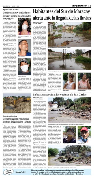 elsiglo.com.ve INFORMACIÓN  | 3SÁBADO | 30 | MAYO | 2020
Palabra
de Dios
Bienaventurado el varón que no anduvo en consejo de malos, Ni estuvo en
camino de pecadores, Ni en silla de escarnecedores se ha sentado; Sino que
en la ley de Jehová está su delicia, Y en su ley medita de día y de noche.
Salmo 1:1-2
Habitantes del Sur de Maracay
alertaantelallegadadelaslluvias
Las calles de la zona se encontraban repletas de aguas
Ciudadanos no pueden salir de sus casas cuando empieza a llover
MÓNICA GOITIA | elsiglo
fotos | JOEL ZAPATA
La noche del pasado mar-
tes, los habitantes de diversas
comunidades del municipio
Girardot fueron sorprendidos
por un torrencial aguacero
acompañado de rayos y cente-
llas, que anticipó la temporada
de lluvias en la región.
Ante esto, los vecinos del
sur de Maracay, específica-
mente del sector Mata Redon-
da y La Punta, prendieron las
alarmas, pues las fuertes lluvias
ocasionaron anegación en las
calles, donde muchas familias
viven desde hace más de 13
años a merced de las aguas del
Lago Los Tacarigua.
Al respecto, Noemí Ramos,
señaló que lleva casi 40 años en
el barrio Casanova y viven a la
buena de Dios, “el problema no
es solo el Lago Los Tacariguas,
el servicio de agua no es cons-
tante, podemos pasar hasta 15
días sin el servicio y cuando
llega es un solo día, las lluvias
de la noche del martes y de la
mañana del miércoles fueron
una bendición ya que nos per-
mitió recoger algo de agua”.
Señaló que cuando llueve
intensamente las calles se ane-
gan y no pueden salir de sus
hogares, “en mi casa no se re-
bosan las cañerías, pero sí hay
en sectores y casas donde eso
ocurre, pasamos trabajo con el
agua y la luz, la electricidad es
muy deficiente y cuando llueve
nos quedamos sin el servicio
automáticamente”.
Asimismo, Elena Monte-
negro, manifestó que todavía
recuerda que en el año 2009
perdió todos sus enseres pro-
ductos de las fuertes lluvias,
“cuando llueve se rebosan las
pocetas, en mi hogar tengo que
tener muros para que el agua
no entre, pero no son suficien-
te ya que cuando la calle se lle-
na enseguida se mete el agua Noemí Ramos Elena Montenegro
A partir del 1° de junio
Comerciantes y ciudadanos
esperanreiniciodeactividades
Karla Masilio, encargada de una
tienda
Johan Quintana
Eduardo Contreras
ZULEIKA ROSALES | elsiglo
fotos | JOEL ZAPATA
Luego de la cuarentena de-
cretada el pasado martes 16 de
marzo por el Gobierno nacio-
nal, el presidente de la Repú-
blica, Nicolás Maduro, anunció
el levantamiento progresivo de
las medidas impuestas por la
presencia del Covid-19 en el
país.
Maduro indicó que a partir
del 1° de junio, se flexibiliza-
rán algunas restricciones, pero
acompañada de la denomi-
nada “vigilancia controlada”.
No obstante, resaltó que sólo
faltan unas condiciones que se
están preparando para evitar
un repunte.
El primer Mandatario na-
cional especificó que el sector
bancario sería uno de los pri-
meros en reactivar sus opera-
ciones, sin dar más detalles so-
bre cuáles serían los otros que
iniciarían sus actividades bajo
condiciones de seguridad.
Ante la flexibilidad, Kar-
la Masilio, encargada de una
tienda en el centro de Mara-
cay, aplaudió la medida toma-
da por el Ejecutivo nacional,
“considero que la decisión
permitirá que el comercio ini-
cie sus actividades de manera
progresiva y bajo medidas de
seguridad, es beneficioso para
el país”, señaló.
Por su parte, Johan Quinta-
na opinó, “es necesario el inicio
nuevamente de las actividades
de los distintos sectores, el país
necesita que los venezolanos
salgan a las calles a trabajar y
así producir para el bienestar
de todos”, dijo.
Mientras que Eduardo Con-
treras consideró que el país
durante la cuarentena ha deja-
do de producir, “necesitamos
que se flexibilicen las medidas
para así poder salir a trabajar
y lograr el país que queremos”,
concluyó.
Es importante resaltar que
gran parte de las personas en-
cuestadas expresaron su com-
promiso de cumplir con las
nuevas medidas de seguridad
por parte del Gobierno nacio-
nal para la flexibilidad de la
cuarentena, esto con el único
propósito de volver a la nor-
malidad.
La basura agobia a los vecinos de San Carlos
Vecinos trancaron la calle con cauchos para evitar que arrojen más basura en el sector
MÓNICA GOITIA | elsiglo
fotos | RAFAEL SALGUERO
Vecinos del barrio San Car-
los, ubicado al Sur de Maracay,
denunciaron que la zona se ha
convertido en un vertedero de
basura, ya que el camión del
aseo tiene mucho tiempo que
no pasa y los ciudadanos apro-
vechan para lanzar los residuos
en cualquier parte.
En este sentido, José Gonzá-
lez manifestó que hasta cadá-
veres han arrojado en el sector,
“como todo está solo y lleno de
basura, personas inescrupulo-
sas se aprovechan para venir
al sector a arrojar sus desper-
dicios y demás desechos, en las
noches es total oscuridad, así
que les da chance de hacer lo
que quieran y nadie hace nada
al respecto”.
Resaltó que además de ser
un vertedero improvisado de
basura, los delincuentes se
han aprovechado de la opor-
tunidad para arrojar vehículos,
“hay una gran cantidad de ca-
rros picados, ya nadie puede
salir de sus casas, de verdad es
una situación tremenda por la
cual tenemos que pasar todas
las personas que vivimos por
acá”.
Por su parte, Rafael Mendo-
za indicó que los vecinos han
tenido que cerrar la calle para
evitar que más carros transi-
ten por la zona, “las personas
de otras zonas son los que más
agarraron la calle de vertede-
ro, nosotros limpiamos, pero
entonces ya a los pocos días
existe otra gran cantidad de
basura, no tenemos luz en los
postes y esa es una de las razo-
nes por las cuales ocurre esta
situación”.
Asimismo indicó que el
problema de la basura no es
el único que existe en el sec-
tor, “el servicio de agua no es La zona se ha convertido en un lugar donde arrojan restos de carros
José González Rafael Mendoza
constante, muchos deben lle-
nar botellones en otros lugares
para poder tener algo del vital
líquido en sus hogares, además
se presentan constantes fallas
de energía y eso nos está de-
jando sin electrodomésticos, la
situación es complicada”.
Por último, vecinos hicie-
ron un llamado a las autori-
dades competentes para que
se aboquen a solucionar los
múltiples problemas que los
afectan desde mucho tiempo.
para la casa”.
Montenegro indicó que
además las fallas en el servicio
de energía eléctrica son cons-
tantes, “no tenemos ni agua,
ni luz, ni teléfono y menos
Internet, estamos en el olvido,
además de esto las calles son de
tierra ya que más nunca vinie-
ron a asfaltar en la zona, cada
vez que llueve nos da miedo,
pero este es nuestro hogar y
bueno debemos vivir acá”, fi-
nalizó.
En Linares Alcántara
Gobiernoregionalymunicipal
ejecutandragadodelríoTurmero
La maquinaria realiza las labores de mantenimiento de los cauces
elsiglo
Con el fin de brindar res-
puesta oportuna a la pobla-
ción del municipio Francisco
Linares Alcántara, desde hace
21 días se vienen ejecutando
trabajos de limpieza, dragado
y desazolve de río Turmero en
el marco del plan preventivo
ante la llegada del periodo de
lluvias. El gobernador Rodol-
fo Marco Torres y el alcalde
Alexis Zamora, trabajan de
manera articulada para mitigar
posibles afectaciones en la ju-
risdicción por precipitaciones.
Por su parte, la autoridad
Única de Ambiente, Carmen
Cannata, se ha mantenido su-
pervisando las labores que se
vienen efectuando con la ma-
quinaria jumbo. Los trabajos
se iniciaron a la altura del sec-
tor Coropo III y actualmente
han avanzado hasta Virgen del
Carmen.
El alcalde Alexis Zamora
informó a través de su pro-
grama “Prevención, Gestión y
Actualidad”, que se transmite
todos los martes y jueves a las
9:00 am por Cultiva 98.3FM,
que el gobernador envió el pa-
sado sábado un jumbo brazo
largo para el mantenimiento y
dragado de la fosa de captación
de la Estación de Bombeo de la
parroquia Monseñor Feliciano
González, sector Paraparal.
“Dichas acciones se realiza-
rán con el fin de darle cumpli-
miento al plan de prevención.
Se está atendiendo desde Las
Mercedes hasta Virgen del
Carmen, para trasladarse así a
la comunidad Alberto Solano
de la parroquia Santa Rita, ahí
se removerá un tapón de basu-
ra que se encuentra en las ribe-
ras del río”, recalcó.
Este pasado martes, con el
acompañamiento del Poder
Popular, estructura del partido
PSUV y equipo de Protección
Civil municipal, se removió
tapón hidráulico que se encon-
traba en el puente de la zona
agrícola poligonal A de Para-
paral. “A través de un arduo
trabajo se ha detectado -como
lo hemos hecho en años ante-
riores-, los puntos vulnerables
para ser atendidos con las ma-
quinarias jumbo, esto nos ha
permitido mitigar las afecta-
ciones que históricamente eran
muy recurrentes en el munici-
pio Linares Alcántara”, finalizó.
 