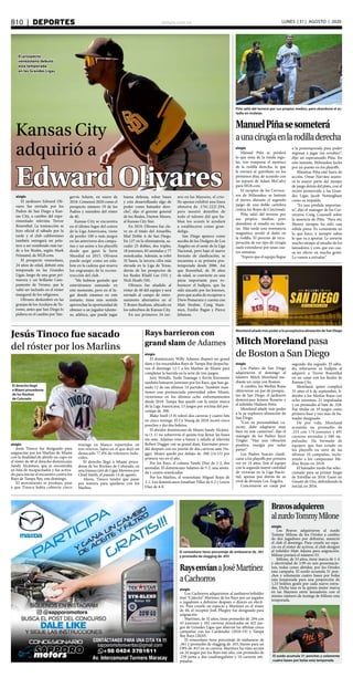 elsiglo.com.veB10  |  DEPORTES LUNES | 31 | AGOSTO | 2020
EdwardOlivares
Kansas City
adquirió a
El prospecto
venezolano debutó
esta temporada
en las Grandes Ligas
elsiglo
El jardinero Edward Oli-
vares fue enviado por los
Padres de San Diego a Kan-
sas City, a cambio del expe-
rimentado relevista Trevor
Rosenthal. La transacción se
hizo oficial el sábado por la
tarde y el club californiano
también entregará un pelo-
tero a ser nombrado más tar-
de a los Reales, según Mark
Feinsand, de MLB.com.
El prospecto venezolano,
24 años de edad, debutó esta
temporada en las Grandes
Ligas, luego de una gran pri-
mavera y un brillante Cam-
pamento de Verano, que le
valió ser incluido en el róster
inaugural de los religiosos.
Olivares deslumbró en las
granjas de los Azulejos de To-
ronto, antes que San Diego lo
pidiera en el cambio por Yan-
gervis Solarte, en enero de
2018. Comenzó 2020 como el
prospecto número 19 de los
Padres y miembro del róster
de 40.
Kansas City se encuentra
en el último lugar del centro
de la Liga Americana, viene
de perder 100 o más juegos
en las anteriores dos campa-
ñas y no asiste a los playoffs
desde que ganó la Serie
Mundial en 2015. Olivares
puede surgir como un esla-
bón en la cadena que mueva
los engranajes de la recons-
trucción del club.
“Me hubiese gustado que
estuviéramos sumando en
este momento, pero en el lu-
gar donde estamos en este
instante, tiene más sentido
aprovechar la oportunidad de
obtener a un jugador talento-
so, atlético, que puede jugar
buena defensa, robar bases
y está desarrollando algo de
poder como bateador dere-
cho”, dijo el gerente general
de los Reales, Dayton Moore,
al Kansas City Star.
En 2019, Olivares fue cla-
ve en el título del Amarillo,
filial Doble A de San Diego.
En 127 en la eliminatoria, sa-
cudió 25 dobles, dos triples,
18 jonrones, 85 anotadas y 77
remolcadas. Además, se robó
35 bases, la tercera cifra más
elevada en la Liga de Texas,
detrás de los prospectos de
los Reales Khalil Lee (53) y
Nick Heath (50).
Olivares fue añadido al
róster de 40 del equipo y será
enviado al campo de entre-
namiento alternativo en el
T-Bones Stadium, ubicado en
los suburbios de Kansas City.
En sus primeros 34 tur-
nos en las Mayores, el crio-
llo apenas exhibió una línea
ofensiva de .176/.222/.294,
pero mostró destellos de
todo el talento del que ha-
blan los scouts le ayudará
a establecerse como gran-
deliga.
San Diego aparece como
escolta de los Dodgers de Los
Ángeles en el oeste de la Liga
Nacional, pero bajo el nuevo
formato de clasificación, se
encamina a su primera pos-
temporada desde 2006. Así
que Rosenthal, de 30 años
de edad, se convierte en una
pieza importante para ro-
bustecer el bullpen, que ha
sido atacado por las lesiones,
pero que acaba de recuperar a
Drew Pomeranz y cuenta con
Matt Strahm, Craig Stam-
men, Emilio Pagán y Pierce
Johnson.
elsiglo
Manuel Piña se perderá
lo que resta de la ronda regu-
lar, tras romperse el menisco
de la rodilla derecha, lo que
le enviará al quirófano en los
próximos días, de acuerdo con
un reporte de Adam McCalvy
para MLB.com.
El receptor de los Cervece-
ros de Milwaukee se lastimó
el jueves, durante el segundo
juego de una doble cartelera
contra los Rojos de Cincinnati.
Piña salió del terreno por
sus propios medios, pero
abandonó el estadio en mule-
tas. Más tarde una resonancia
magnética reveló el daño en
la rodilla. El proceso de recu-
peración de ese tipo de cirugía
suele extenderse por unas cua-
tro semanas.
“Espero que el equipo llegue
a la postemporada para poder
regresar a jugar (en octubre)”,
dijo un esperanzado Piña. En
este instante, Milwaukee lucha
por un puesto en los playoffs.
Mientras Piña esté fuera de
acción, Omar Narváez asumi-
rá la mayor parte del tiempo
de juego detrás del plato, con el
recién promovido a las Gran-
des Ligas Jacob Nottingham
como su respaldo.
“Es una pérdida importan-
te”, dijo el mánager de los Cer-
veceros Craig Counsell sobre
la ausencia de Piña. “Para mí,
Manny siempre ha sido una
sólida pieza. Es consistente en
lo que hace, y siempre sabes
lo que va a aportar. Le invierte
mucho tiempo al estudio de los
lanzadores y creo que eso cau-
sa un efecto en mucha gente.
Lo vamos a extrañar”.
Piña salió del terreno por sus propios medios, pero abandonó el es-
tadio en muletas
ManuelPiñasesometerá
aunacirugíaenlarodilladerecha
Rays barrieron con
grand slam de Adames
elsiglo
El dominicano Willy Adames disparó un grand
slam y los encendidos Rays de Tampa Bay despacha-
ron el domingo 12-7 a los Marlins de Miami para
completar la barrida en la serie de tres juegos.
Joey Wendle, Yoshi Tsutsugo y Kevin Kiermaier
también batearon jonrones por los Rays, que han ga-
nado 12 de sus últimos 14 partidos. También man-
tienen una pronunciada paternidad sobre Miami,
victoriosos en los últimos ocho enfrentamientos
desde 2018. Tampa Bay quedó con la mejor marca
de la Liga Americana, 13 juegos por encima del por-
centaje de .500.
Blake Snell (3-0) toleró dos carreras y cuatro hits
en cinco innings. El Cy Young de 2018 recetó cinco
ponches y dio dos boletos.
El abridor dominicano de Miami Sandy Alcánta-
ra (1-1) no sobrevivió el quinto tras llenar las bases
sin outs. Adames vino a batear y saludó al relevista
Robert Dugger con su grand slam, Kiermaier proce-
dió después con un jonrón de dos carreras ante Du-
gger. Miami quedó por debajo de .500 (14-15) por
primera vez en el año.
Por los Rays, el cubano Yandy Díaz de 2-2, dos
anotadas. El dominicano Adames de 5-2, una anota-
da y cuatro remolcadas.
Por los Marlins, el venezolano Miguel Rojas de
3-1. Los dominicanos Jonathan Villar de 4-2 y Lewin
Díaz de 4-0.
elsiglo
Los Padres de San Diego
adquirieron el domingo al
toletero Mitch Moreland me-
diante un canje con Boston.
A cambio, los Medias Rojas
obtuvieron un par de prospec-
tos de San Diego: el jardinero
dominicano Jeisson Rosario y
el infielder Hudson Potts.
Moreland añade más poder
a la ya explosiva alineación de
San Diego.
“Con su personalidad, ca-
rácter, debe adaptarse muy
bien en este camerino”, dijo el
mánager de los Padres Jayce
Tingler. “Hay una vibración
positiva, energía por todas
partes”.
Los Padres buscan clasifi-
carse a los playoffs por primera
vez en 14 años. Son el equipo
con la segunda mayor cantidad
de victorias en la Liga Nacio-
nal, apenas por detrás de su
rival de división Los Ángeles.
Concretaron un canje por
segundo día seguido. El sába-
do, reforzaron su bullpen al
adquirir a Trevor Rosenthal
en un canje con los Reales de
Kansas City.
Moreland, quien cumplirá
35 años el 6 de septiembre, li-
deraba a los Medias Rojas con
ocho jonrones, 21 impulsadas
y un promedio al bate de .328.
Fue titular en 19 juegos como
primera base y tres más de ba-
teador designado.
De por vida, Moreland
acumula un promedio de
.253 con 174 jonrones y 491
carreras anotadas y 580 im-
pulsadas. Ha formado de
equipos que han estado en
los playoffs en siete de las
últimas 10 campañas, inclu-
yendo a los campeones Me-
dias Rojas en 2018.
El bateador zurdo fue selec-
cionado para su primer Juego
de Estrellas en 2018. Ganó un
Guante de Oro, defendiendo la
inicial, en 2016.
Moreland añade más poder a la ya explosiva alineación de San Diego
Mitch Moreland pasa
de Boston a San Diego
Jesús Tinoco fue sacado
del róster por los Marlins
elsiglo
Jesús Tinoco fue designado para
asignación por los Marlins de Miami
con la finalidad de abrirle un cupo en
el róster de 40 al derecho dominicano
Sandy Alcántara, que se encontraba
en lista de incapacitados y fue activa-
do para iniciar el encuentro contra los
Rays de Tampa Bay, este domingo.
El movimiento se produjo, pese
a que Tinoco había cubierto cinco
innings en blanco repartidos en
tres relevos, lapso en el que dejó un
destacado 77,8% de roletazos indu-
cidos.
El derecho llegó a Miami proce-
dente de los Rockies de Colorado, en
una transacción de Ligas Menores por
Chad Smith, el pasado 14 de agosto.
Ahora, Tinoco tendrá que pasar
por waivers para quedarse con los
Marlins.
El derecho llegó
a Miami procedente
de los Rockies
de Colorado
RaysenvíanaJoséMartínez
aCachorros
elsiglo
Los Cachorros adquirieron al jardinero/infielder
José “Cafecito” Martínez de los Rays por un jugador
o jugadores a definirse después o dinero en efecti-
vo. Para crearle un espacio a Martínez en el róster
de 40, el receptor Josh Phegley fue designado para
asignación
Martínez, de 32 años, tiene promedio de .294 con
43 jonrones y 182 carreras remolcadas en 422 jue-
gos de Grandes Ligas que abarcan las últimas cinco
campañas con los Cardenales (2016-19) y Tampa
Bay Rays (2020).
El venezolano tiene porcentaje de embasarse de
.361 y promedio de slugging de .455, bueno para un
OPS de .815 en su carrera. Martínez ha visto acción
en 24 juegos por los Rays este año, con promedio de
.239 junto a dos cuadrangulares y 10 carreras em-
pujadas.
Bravosadquieren
alzurdoTommyMilone
elsiglo
Los Bravos adquirieron al zurdo
Tommy Milone de los Orioles a cambio
de dos jugadores por definirse, anunció
el club el domingo. Para crearle un espa-
cio en el róster de activos, el club designó
al infielder Matt Adams para asignación.
Milone portará el número 53.
Milone, de 33 años, tiene marca de 1-4
y efectividad de 3.99 en seis presentacio-
nes, todas como abridor, por los Orioles
esta campaña. El zurdo acumula 31 pon-
ches y solamente cuatro bases por bolas
esta temporada para una proporción de
1.23 boletos gratis por cada nueve entra-
das. Dicha tasa es la quinta mejor marca
en las Mayores entre lanzadores con el
mismo número de innings de Milone esta
temporada.
El zurdo acumula 31 ponches y solamente
cuatro bases por bolas esta temporada
El venezolano tiene porcentaje de embasarse de .361
y promedio de slugging de .455
 
