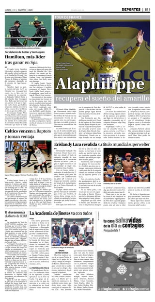 elsiglo.com.ve DEPORTES  | B11LUNES | 31 | AGOSTO | 2020
EFE
El francés Julian Alaphilip-
pe (Deceuninck Quick Step)
volvió a vestir el maillot amari-
llo del Tour de Francia tras una
emocionante victoria en un
esprint entre tres en la segun-
da etapa, con salida y meta en
Niza con un recorrido de 186
kilómetros.
Un reencuentro con el éxi-
to, con el sueño amarillo para
este francés carismático de 28
años que la temporada pasada
hizo soñar a sus compatriotas
con la conquista de París des-
pués de 14 días de líder. No fue
posible porque Egan Bernal
tomó el poder a tres días de lle-
gar a la capital.
Una frustración que Ala-
philippe se sacudió en el Paseo
de los Ingleses de Niza, donde
alzó los brazos después de pro-
vocar la escapada buena y batir
por velocidad al joven suizo
de 22 años Marc Hirschi (Sun-
web) y al británico Adam Yates
(Mitchelton). Triunfo con in-
triga firmado con un tiempo
de 4h.55.27, a una media de
37,8 km/h.
Un exceso de control final
del trío en fuga a punto estuvo
de dar opciones a un pelotón
que llegó con los favoritos a 4
segundos, comandado por el
campeón olímpico belga Greg
Van Avermaet.
Alaphilippe vuelve a so-
ñar de amarillo. Buscó la
quinta victoria en el Tour y
la encontró, abriendo tam-
bién sus éxitos de la tempo-
rada. Podrá afrontar la ter-
cera jornada como patrón,
con 4 segundos sobre Yates
y 7 respecto a Hirschi, cam-
peón de Europa y del mundo
sub’23 en 2018. Los favoritos
se agrupan a 17 segundos,
con el colombiano Sergio
Higuita cuarto y el esloveno
Pogacar quinto como refe-
rencias.
Alejandro Valverde y Enric
Mas entraron delante y siguen
en el grupo principal en la ge-
neral. Marc Soler perdió un
minuto en meta.
TOUR DE FRANCE
Alaphilippe
recupera el sueño del amarillo
Julian Alaphilippe
del team Deceuninck
Quick-Step,
con la amarilla
EFE
El inglés Lewis Hamilton
(Mercedes), séxtuple campeón
del mundo, reforzó su liderato
en el Mundial de Fórmula Uno
al ganar este domingo el Gran
Premio de Bélgica, el séptimo
del certamen, disputado en
el circuito de Spa-Francor-
champs.
Hamilton logró su quin-
ta victoria del año -la 89 en
Fórmula Uno- tras ganar por
cuarta vez en Spa, esta vez
por delante de su compañe-
ro finlandés Valtteri Bottas y
del holandés Max Verstappen
(Red Bull), que fue tercero en
una carrera en la que el espa-
ñol Carlos Sainz, que hubiese
arrancado séptimo, no tomó la
salida, a causa de un problema
en los escapes de su McLaren.
El mexicano Sergio Pérez
(Racing Point) acabó décimo
una carrera en la que los cuatro
primeros en parrilla ratificaron
sus puestos de la calificación:
el australiano Daniel Ricciardo
(Renault) -que marcó la vuelta
rápida en el último de los 44 gi-
ros que se dieron a la pista más
larga del Mundial (de 7.004
metros)- fue cuarto; por de-
lante de su compañero francés
Esteban Ocon y del tailandés
Alex Albon (Red Bull), sexto
este domingo.
El inglés Lando Norris,
compañero de Sainz en McLa-
ren, fue séptimo; y también
puntuaron el francés Pierre
Gasly (Alpha Tauri), octavo, y
el canadiense Lance Stroll, co-
lega de ‘Checo’ Pérez, noveno.
No entraron en los puntos
los dos pilotos de Ferrari, en
un fin de semana muy triste
para la escudería más laureada
de la historia: el alemán Sebas-
tian Vettel -cuádruple cam-
peón del mundo (2010-13),
con Red Bull- acabó decimo-
tercero, un puesto por delante
de su compañero monegasco
Charles Leclerc.
El siguiente Gran Premio, el
de Italia, se disputará el próxi-
mo fin de semana en el circuito
de Monza.
Por delante de Bottas y Verstappen
Hamilton, más líder
tras ganar en Spa
Lewis Hamilton y Valtteri Bottas celebran en Bélgica
ErislandyLararevalidasutítulomundialsuperwelter
Erislandy Lara no se retira
EFE
El boxeador Erislandy ‘The
American Dream’ Lara reva-
lidó este sábado el título de
campeón mundial de peso
superwelter de la Asociación
Mundial de Boxeo (AMB, si-
glas en inglés) tras vencer con
superioridad al púgil esta-
dounidense Greg Vendetti.
Con un boxeo estético y
ordenado, el zurdo Lara, de 37
años, dominó gran parte del
combate con combinaciones
de golpes jab y cruzado y se
impuso por decisión unánime
del jurado de la lucha disputa-
da en el Teatro Microsoft, en
Los Ángeles.
El púgil cubano utilizó sus
piernas más que de costumbre
para evitar que Vendetti, de
menos altura, entrase con fa-
cilidad para golpearle, la única
estrategia que podía llevarle a
la victoria.
Pese a que Lara tuvo el con-
trol de la pelea en todo mo-
mento, no fue hasta el sexto
asalto que aterrizó varias ma-
nos izquierdas seguidas sobre
Vendetti, que sufrió para repo-
nerse de esos golpes.
Finalmente, Lara se impuso
tras golpear 161 veces con éxi-
to a Vendetti, que tuvo una es-
trategia básicamente defensiva
y solo pudo dar 88 al campeón
cubano, un resultado en línea
con las apuestas previas a la
lucha.
Con esta victoria, el pelea-
dor guantanamero dejó su re-
gistro particular en 27-3-3, con
15 nocauts, tras más de un año
de inactividad.
En su última pelea, Lara
venció por nocaut en la segun-
da ronda a Ramón Álvarez,
uno de los hermanos del tam-
bién campeón Canelo Alvarez.
Preguntado por EFE sobre
su futuro, Lara descartó reti-
rarse en los próximos años por
su “perfecta” condición física,
algo que demostró contra Ven-
detti, siete años menor que él.
“Hasta que yo no vea que
las cosas se me complican en
el cuadrilátero, seguiré pelean-
do. Pero llevo cogiendo golpes
desde los 12 años, y tampoco
puedo estar así toda la vida”,
dijo en una entrevista con EFE
antes de la pelea de este sába-
do.
De hecho, el boxeador ase-
guró encontrarse “mucho me-
jor” ahora que hace seis años.
“Estoy súper bien mental-
mente, gracias a Dios, y con
tremenda salud”, recalcó.
Celtics vencen a Raptors
y toman ventaja
Jayson Tatum supera a Norman Powell en el tiro
EFE
El alero Jayson Tatum y el
base-escolta Marcus Smart
anotaron 21 puntos cada uno y
los Celtics de Boston ganaron
este domingo por 112-94 a los
Raptors de Toronto en el pri-
mer partido de las semifinales
de la Conferencia Este que dis-
putan al mejor de siete.
Los Celtics confirmaron que
han encontrado la manera de
jugarle con eficacia a los actua-
les campeones de liga y siempre
estuvieron en control del parti-
do que les permitió ponerse con
ventaja de 1-0. El base Kemba
Walker también mantuvo su
buen nivel de juego y con un
doble-doble de 18 puntos y 10
asistencias se encargó de dirigir
el ataque de los Celtics.
El equipo de Boston me-
joró a 4-1 la marca contra los
Raptors esta temporada (nin-
gún otro equipo ha vencido a
los campeones reinantes de la
NBA más de dos veces) y sus
dos encuentros en la burbuja
de de la NBA en Walt Disney
World han sido también para
los Celtics.
LaAcademiadeJinetesvacontodos
elsiglo
Una nueva generación
de Jockey se forma en la
Academia de Jinetes del
Hipódromo La Rinconada,
bajo la supervisión del des-
tacado profesional del láti-
go Eibar Coa Monteverde.
El internacional Eibar
Coa hizo su aprendizaje en
la Escuela de Jinetes que
funcionaba en el Hipó-
dromo La Rinconada. Allí
estuvo entre 1989 y 1991.
Logró su matrícula para
actuar como jinete en 1992.
De 1993 a 2011 estuvo
en Estados Unidos donde
ganó 4.080 carreras. Y aho-
ra comienza una nueva fa-
ceta en su vida profesional,
enseñar a otros.
LA PREPARACIÓN FÍSICA
El pasado lunes dio ini-
cio a la evaluación física
de los aspirantes a jinetes
aprendices en el óvalo de
Coche. Un grupo de jó-
venes se dio cita para los
ejercicios y se contó con
la colaboración de Frank
Quintero como instructor
físico.
APOYO
DE UNO GRANDE
Eibar Coa resaltó, a tra-
vés de su cuenta Twitter @
EibarCoa el apoyo de su
colega y amigo el consagra-
do Ramón Alfredo Domín-
guez a través de un audio
en el cual se dirige a los
jóvenes aspirantes y donde
expresa lo siguiente.
“Saludos muchachos
les habla Ramón Domín-
guez. Los felicito por su
interés en comenzar en la
profesión como jinete, que
dicha tener como líder,
como guía al campeón Ei-
bar Coa... Hay personas
que tienen mucho talento,
pero ven esto, lo toman
como quien dice a la ligera,
como si fuera un juego...
Esto es como casarse, estar
totalmente comprometido
con la profesión, siempre
y cuando ustedes tengan
unas metas que quieran ad-
quirir, que quieran alcan-
zar... aspirantes
Son ellos: Wladimir
Rengifo, Manuel Flores,
Jarvis Alvarado, Kleiner
Mejías, César González,
Genis Bracho, Jolber To-
rres, Daiber Medina, Klei-
ber Mejías, Yoelbis Gonzá-
lez y Maikol Hernández.
Elvirusamenaza
elAbierto deEEUU
EFE
La Asociación de Tenis de
EEUU (USTA) confirmó este
domingo que uno de los juga-
dores que tenía previsto parti-
cipar en el Abierto de Estados
Unidos, que comienza hoy, ha
dado positivo en una prueba
de coronavirus, aunque no
reveló su identidad, mientras
que el diario galo “L’Équipe”
aseguró que se trataba del fran-
cés Benoit Paire.
“Un jugador ha dado positi-
vo de Covid-19 en el US Open
y se ha retirado del torneo. El
jugador es asintomático”, ase-
veró la organización en un co-
municado remitido a la prensa.
“De acuerdo con los reque-
rimientos del Departamento
de Salud del Estado de Nueva
York, y en línea con las direc-
trices de los protocolos de sa-
lud y seguridad del torneo, el
jugador ha sido avisado que
debe aislarse durante 10 días”,
apuntó la USTA.
“Además, se ha iniciado
el rastreo de contactos para
determinar si alguien debe
permanecer en cuarentena 14
días”, agregó.
Según la web del rotativo,
el galo, que se encuentra en la
burbuja de Nueva York orga-
nizada por la USTA, será sus-
tituido en el cuadro final para
disputar la primera ronda con-
tra Kamil Majchzak.
Los futuros látigos de Venezuela
 