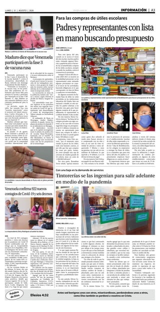 elsiglo.com.ve INFORMACIÓN  | A3LUNES | 31 | AGOSTO | 2020
Palabra
de Dios
Antes sed benignos unos con otros, misericordiosos, perdonándoos unos a otros,
como Dios también os perdonó a vosotros en Cristo.Efesios 4:32
Para las compras de útiles escolares
Padresyrepresentantesconlista
enmanobuscandopresupuesto
Los padres y representantes están aprovechando la flexibilización para buscar presupuesto de los útiles
escolares
Luisa Díaz Jonathan Tovar José Ochoa
JOSÉ CARPIO G. | elsiglo
fotos | JOEL ZAPATA
Para esta época del año,
cuando ya se acerca el inicio
del año escolar, muchos padres
están visitando algunas libre-
rías y papelerías para ir hacien-
do las acostumbradas compras
de los útiles escolares, siempre
y cuando las medidas contra el
coronavirus lo permitan.
Aunque el inicio del año es-
colar 2020-2021 es incierto en
la modalidad presencial, ya los
representantes están tomando
algunas previsiones en cuan-
to al inicio de las actividades,
haciendo diligencias en lo que
corresponde a la lista de libros
y cuadernos recomendados.
En algunas ocasiones las lla-
madas listas de útiles no están
permitidas en las instituciones
educativas del Estado, bien sea
nacional o estadal, en este sen-
tido los padres solicitan a los
docentes una guía para hacer
algunas compras de lo que po-
siblemente su representado va
a utilizar durante el año escolar.
De esta manera, María Gu-
tiérrez destacó, “las listas de los
colegios privados son algo cos-
tosas, en mi caso sólo en textos
sugeridos tengo un presupues-
to de 61.5 dólares, tomando en
cuenta un aproximado para
hacer una compra de útiles a
través de listas se puede gastar
hasta 100 dólares o más”.
Asimismo, Luisa Díaz ase-
veró, “por el momento estoy
viendo el precio de los útiles,
todo está bastante costoso, es
por ello que hay que comprar
las cosas por parte, toman-
do como ejemplo una caja de
creyones de madera grande de
24 colores, tiene un costo de
1.500.000 bolívares”.
Por otra parte, Jhonathan
Tovar señaló, “apenas estamos
como quien dice saliendo al
ruedo para buscar precios e
ir comparando con un sitio y
otro, en mi caso he visto va-
riedad de precios y estoy ad-
quiriendo 3 libretas y unos
sacapuntas, eso me sale en tres
millones de bolívares, lo que
equivale a 10 dólares, si es en
divisas la forma de pago”.
De esta manera, José Ochoa,
encargado de una librería indi-
có, “esta semana se ha notado
más la presencia de personas
en el establecimiento, muchas
de ellas están empezando a re-
correr las librerías aprovechan-
do los 7 días de flexibilización,
en los colegios ya empezaron
a entregar las listas de útiles,
ya es costumbre que para esta
época del año, los padres y re-
presentantes empiecen hacer
diligencias en cuanto al tema”.
Es importante destacar que
hay librerías que están mane-
jándose a través del sistema
delivery, donde el cliente pasa
a través de las redes sociales de
la misma la prestación del ser-
vicio, y los útiles llegan hasta la
puerta de sus casas.
Por otro lado, se pudo co-
nocer la utilización o imple-
mentación de combos pre-
parados en algunos de estos
establecimientos comerciales
que tienen un costo de 25 dó-
lares o al cambio en bolívares.
Maduro confirmó el interés de Venezuela en la vacuna rusa
MadurodicequeVenezuela
participaráenlafase3
devacunarusa
EFE
Venezuela participará en
la fase 3 para el desarrollo de
la vacuna Sputnik V contra el
coronavirus, desarrollada en
Rusia, informó este domingo
el presidente Nicolás Maduro.
“Venezuela se incorpora a
la vacuna rusa, en los próxi-
mos días pediremos los vo-
luntarios que hacen falta para
ponerse la vacuna y participar
por Venezuela en la fase 3 del
Sputnik V”, dijo Maduro en
una conexión telefónica con la
comisión presidencial para la
Covid-19.
La decisión, según de-
talló, fue tomada tras una
“reunión importante” entre
el ministro de Salud venezo-
lano, Carlos Alvarado, y “la
comisión de científicos rusos
que está llevando adelante la
vacuna Sputnik V”.
Maduro subrayó que tam-
bién están “articulados” con las
vacunas que están siendo desa-
rrolladas en China y la Sobera-
na 01, de Cuba.
El pasado 15 de agosto,
Rusia comenzó a producir su
primera vacuna contra la Co-
vid-19, bautizada como Spút-
nik V y que ha sido recibida
con recelo por la comunidad
científica internacional debi-
do la velocidad de los ensayos
y la poca información sobre el
fármaco.
A principios de septiembre,
el país prevé iniciar la vacuna-
ción de los trabajadores sani-
tarios y otros grupos de riesgo
ante los temores sobre nuevos
rebrotes de la enfermedad du-
rante la temporada otoñal.
La vacunación en masa de
la población tardará aún “me-
ses y meses”, según informó el
alcalde de Moscú, Serguéi So-
bianin.
Las autoridades rusas pre-
vén registrar en los próximos
dos meses una segunda vacu-
na contra la Covid-19, que ac-
tualmente está desarrollando
el centro de investigaciones
Véktor, situado en Novosibirsk
(Siberia).
El embajador de Rusia en
Nicaragua, Andrei Budaev,
confirmó el pasado viernes los
planes de producir la Sputnik V
en un laboratorio en Managua.
El diplomático recordó
que en la capital nicaragüense
existe la planta de producción
de vacunas Rusia-Nicaragua,
bautizada con el nombre de
Elie Méchnikov, en honor al
microbiólogo ruso reconocido
como uno de los propulsores
de la inmunología.
La candidata a vacuna desarrollada en Rusia está en pleno periodo
de prueba
La vicepresidenta Delcy Rodríguez actualizó los datos
Venezuelaconfirma922nuevos
contagiosdeCovid-19yseisdecesos
AVN
Un total de 922 contagios
positivos y otros seis decesos
por la pandemia de Covid-19
fueron confirmados este do-
mingo por la vicepresidente
ejecutiva de la República, Del-
cy Rodríguez; 825 de los casos
son de transmisión comunita-
ria y 97 importados.
Con este nuevo balance, el
país contabiliza 45.868 conta-
giados, de los cuales 82% co-
rresponden a personas recupe-
radas, 37.091, específicamente,
y 381 fallecidos.
De las víctimas fatales en
las últimas 24 horas, dos son
del estado Guárico, dos de Tá-
chira, uno del Distrito Capital
y el otro de Aragua, dijo Ro-
dríguez. Respecto a los nuevos
casos positivos, detalló que
Caracas registró 332 en las 22
parroquias, siendo El Valle,
Sucre, Coche, Altagracia, San
Juan y La Vega las que mayor
número reportaron.
Además, 178 de los nuevos
casos se ubican en el estado
Miranda; 48 en Bolívar y 47 en
Nueva Esparta, seguido de La
Guaira con 45; Barinas 35; Del-
ta Amacuro 34 e igual número
en Aragua.
Por otra parte, 15 son de
Lara; 14 de Carabobo; nueve
en Táchira; nueve en Mérida;
siete en Yaracuy; seis en Apure;
Cojedes dos y Zulia dos, mien-
tras que Monagas y Amazonas
registraron otra persona con-
tagiada cada uno.
En relación con los impor-
tados, 91 provienen de Colom-
bia; dos de Brasil; dos de Perú
y los restantes dos de Ecuador.
Agregó que de los casos
activos, 99 son de personas
ingresadas en Unidades de
Cuidados Intensivos (UCI),
610 tienen condiciones mode-
radas, 1.725 leves y 5.962 son
asintomáticos.
Con una baja en la demanda de servicios
Tintorerías se las ingenian para salir adelante
en medio de la pandemia
Mirna Camacho, trabajadora
Las ofertas están a la orden del día
DANIEL MELLADO | elsiglo
Dueños y encargados de
tintorerías en el eje Este del
estado Aragua, reportaron una
baja considerable en sus pres-
taciones de servicio. Indicaron
que factores como la pandemia
por el Covid-19 y la falta de
poder adquisitivo de los ciuda-
danos son algunas de las razo-
nes de este fenómeno.
Y es que según quienes lle-
van las riendas de este tipo de
negocios en las jurisdicciones
que conforman esta parte de
la entidad aragüeña, la baja en
las peticiones de los clientes, si
bien no responde del todo a las
medidas tomadas por la cua-
rentena, si es un importante
factor, que se le suma a dificul-
tades como la jerarquización
de gastos y posibilidades fami-
liares.
En este sentido, Mirna Ca-
macho, trabajadora de uno de
estos locales, informó que aho-
ra mismo con las flexibiliza-
ciones es que han comenzado
a recibir algunos clientes, sin
embargo el volumen es muy
por debajo al de tiempo atrás,
es por ello que se han dedicado
a reinventarse y tomar medidas
como la colocación de ofertas
que atraigan a los clientes.
“En vista de todo lo que ha
estado pasando estamos traba-
jando casi que para el cliente,
porque las ganancias no están
dando mucho, tratamos de
realizar combos de lavado y
planchado, pero esto no sale
como antes, mantenemos es-
tantes vacíos, los clientes que
vienen normalmente son los
de confianza”, mencionó la co-
merciante.
De la misma forma, Ca-
macho agregó que lo que más
demandan las personas son los
lavados y planchados de pren-
das grandes como cobijas y
edredones, que necesitan ma-
yor cuidado y que en las casas
no siempre es factible realizar-
lo, aunado a esto vestimentas
como uniformes.
“Entre las ofertas que es-
tamos presentando están tres
por dos en lavado de edredo-
nes y cobijas, planchados por
kilogramo y lavado de prendas
de vestir a cómodos precios y
con productos de calidad, todo
esto motivado a atraer más
clientela los días que trabaja-
mos”, puntualizó.
Por otra parte, comentó que
los costos pueden variar de-
pendiendo de lo que el cliente
exija, no obstante, pueden os-
cilar entre el 1$ hasta los 3$ de
las promociones, esto también
pueden ser cancelado en bolí-
vares al cambio del día.
Para finalizar, este gremio
de comerciantes aseguraron
que seguirán ofreciendo bue-
nos servicios como forma de
mantener sus negocios, sin
perder la esperanza de que
poco a poco todo vuelva a la
normalidad.
“Estamos trabajando con-
forme a lo previsto, siguiendo
los horarios y las medidas de
seguridad hasta que podamos”,
mencionó Rubén Cañizales,
dueño de una tintorería en El
Consejo.
 