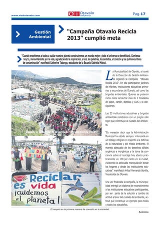 www.visitotavalo.com
Pag.17
El respeto es la primera manera de coexistir en la sociedad.
Anónimo
“Campaña Otavalo Recicla
2013” cumplió meta
Gestión
Ambiental
L
a Municipalidad de Otavalo, a través
L
a Municipalidad de Otavalo, a través
Lde la Dirección de Gestión Ambien-
Lde la Dirección de Gestión Ambien-
Ltal organizó la Campaña “OtavaloLtal organizó la Campaña “OtavaloLRecicla 2013”. En ella participaron jardines
de infantes, instituciones educativas prima-
rias y secundarias de Otavalo, así como las
brigadas ambientales. Quienes se pusieron
como meta recolectar más de 2 toneladas
de papel, cartón, botellas y CDS y lo con-
siguieron.
Las 23 instituciones educativas y brigadas
ambientales celebraron con un pregón este
logro que contribuye al cuidado del ambien-
te.
“Es menester decir que la Administración
Municipal ha estado siempre interesada en
un trabajo integral en respecto a la defensa
de la naturaleza y del medio ambiente. El
manejo adecuado de los desechos sólidos
orgánicos e inorgánicos y la toma de con-
ciencia sobre el reciclaje hoy abarca prác-
ticamente un 100 por ciento en la ciudad,
existiendo la adecuada manipulación desde
los hogares y desde las instituciones edu-
cativas” manifestó Aníbal Fernando Bonilla,
Vicealcalde de Otavalo.
Una vez ﬁnalizada la campaña, la municipa-
lidad entregó un diploma de reconocimiento
a las instituciones educativas participantes,
por ser parte de la solución y cambio de
actitud a favor del cuidado del ambiente, ac-
titud que constituye un ejemplo para todas
y todos los otavaleños.
“Cuando enseñemos a todos a cuidar nuestro planeta construiremos un mundo mejor y todo el universo se beneﬁciará. Comienza
hoy tú, maravillándote por la vida, agradeciendo la respiración, el sol, las palabras, los sentidos, el corazón y los pulmones libres
de contaminación” manifestó Catherine Tabango, estudiante de la Escuela Gabriela Mistral.
Durante el desarrollo de la Campaña “Otavalo Recicla 2013”
 
