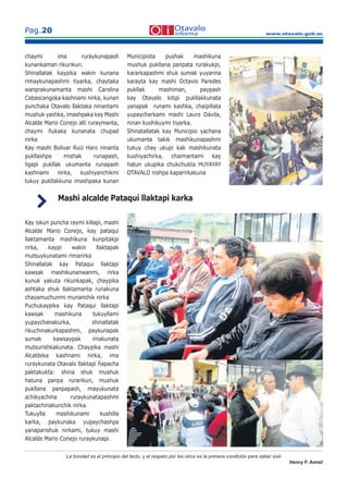 www.otavalo.gob.ec
Pag.20
La bondad es el principio del tacto, y el respeto por los otros es la primera condición para saber vivir.
Henry F. Amiel
chaymi ima ruraykunapash
kunankaman rikurikun.
Shinallatak kaypika wakin kunana
rimaykunapashmi tiyarka, chaytaka
wanprakunamanta mashi Carolina
Cabascangoka kashnami nirka, kunan
punchaka Otavalo llaktaka ninantami
mushuk yashka, imashpaka kay Mashi
Alcalde Mario Conejo allí ruraymanta,
chaymi ñukaka kunanata chupad
nirka
Kay mashi Bolivar Ruiz Haro ninanta
pukllashpa mishak runapash,
ligapi pukllak ukumanta runapash
kashnami nirka, kushiyanchikmi
tukuy pukllakkuna imashpaka kunan
Municipiota pushak mashikuna
mushuk pukllana panpata rurakukpi,
kararkapashmi shuk sumak yuyarina
karayta kay mashi Octavio Paredes
pukllak mashiman, paypash
kay Otavalo kitipi pukllakkunata
yanapak runami kashka, chaipillata
yupaycharkami mashi Lauro Dávila,
ninan kushikuymi tiyarka.
Shinatallatak kay Municipio yachana
ukumanta takik mashikunapashmi
tukuy chay ukupi kak mashikunata
kushiyachirka, chaimantami kay
hatun ukupika chukchukta HUYAYAY
OTAVALO nishpa kaparirkakuna
Kay iskun puncha raymi killapi, mashi
Alcalde Mario Conejo, kay pataqui
llaktamanta mashikuna kunpitakpi
rirka, kaypi wakin llaktapak
mutsuykunatami rimarirka
Shinallatak kay Pataqui llaktapi
kawsak mashikunanwanmi, rirka
kunuk yakuta rikunkapak, chaypika
ashtaka shuk llaktamanta runakuna
chayamuchunmi munanchik nirka
Puchukaypika kay Pataqui llaktapi
kawsak mashikuna tukuyllami
yupaychanakurka, shinallatak
rikuchinakurkapashmi, paykunapak
sumak kawsaypak imakunata
mutsurishkakunata. Chaypika mashi
Alcaldeka kashnami nirka, ima
ruraykunata Otavalo llaktapi ñapacha
paktakukta: shina shuk mushuk
hatuna panpa rurarikun, mushuk
pukllana panpapash, mayukunata
achikyachina ruraykunatapashmi
paktachinakunchik nirka.
Tukuylla mashikunami kushilla
karka, paykunaka yupaychashpa
yanaparishuk nirkami, tukuy mashi
Alcalde Mario Conejo ruraykunapi.
Mashi alcalde Pataquí llaktapi karka
 