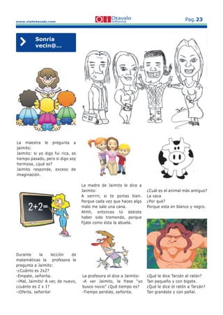 www.visitotavalo.com
Pag.23
Sonría
vecin@…
La maestra le pregunta a
jaimito:
Jaimito: si yo digo fui rica, es
tiempo pasado, pero si digo soy
hermosa, ¿qué es?
Jaimito responde, exceso de
imaginación.
La profesora el dice a Jaimito:
-A ver Jaimito, la frase “yo
busco novio” ¿Qué tiempo es?
-Tiempo perdido, señorita.
La madre de Jaimito le dice a
Jaimito:
A verrrrr, si te portas bien.
Porque cada vez que haces algo
malo me sale una cana.
Ahhh, entonces tú debiste
haber sido tremenda, porque
fíjate como ésta la abuela.
¿Cuál es el animal más antiguo?
La vaca
¿Por qué?
Porque esta en blanco y negro.
¿Qué le dice Tarzán al ratón?
Tan pequeño y con bigote.
¿Qué le dice el ratón a Tarzán?
Tan grandote y con pañal.
Durante la lección de
matemáticas la profesora le
pregunta a Jaimito:
-¿Cuánto es 2x2?
-Empate, señorita.
-¡Mal, Jaimito! A ver, de nuevo,
¿cuánto es 2 x 1?
-¡Oferta, señorita!
 