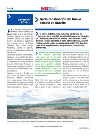 www.otavalo.gob.ec
Pag.4
Inició construcción del Nuevo
Estadio de Otavalo
E
ll 30 de mayo, se desarrolló la
ﬁrma del contrato y entrega del
anticipo para la construcción
del Nuevo Estadio de la ciudad, un
momento histórico que seguro no
olvidarán los cientos de ciudadanos
que se dieron cita en el Coliseo
“Francisco Páez”. Mario Conejo
Maldonado, Alcalde de Otavalo,
entregó el anticipo al contratista y la
obra arrancó.
Deportistas, jóvenes, comunidades,
colectivos, representantes barriales,
estuvieron presentes y aplaudieron
la constricción del nuevo escenario
deportivo. El Consorcio Marroquín y
Paredes, es el responsable de la obra,
cuyo monto de inversión es de 1’948,
735,65 dólares.
“Otavalo es una gran familia, por
ello, el fruto de nuestro trabajo y
dedicación debemos compartirlo
entre todos, porque todos hemos
hecho posible los proyectos que ahora
se concretan” manifestó Mario Conejo
Maldonado, alcalde de Otavalo.
Inversión
Pública
El nuevo estadio de la ciudad se construirá en
terrenos de propiedad municipal ubicados en el sector
de Carabuela, creando así nuevas centralidades. En la
primera fase se ediﬁcará la zona administrativa, cancha
reglamentaria según las exigencias de la FIFA, bandeja
para 4000 espectadores, parqueaderos, iluminación,
entre otros.
El hombre nace libre, responsable y sin excusas.
Jean Paul Sartre
Muestras de agradecimiento
se hicieron presentes
por parte de la juventud
Otavaleña, Carolina Cabascango,
exaltó el cambio que ha dado la
ciudad por la gestión realizada
por la administración de Mario
Conejo Maldonado y dijo “La
juventud de Otavalo, le agradece
por hacer que nuestros sueños se
hagan realidad”.
Bolívar Ruíz Haro, quien perteneció
a la Selección Ecuatoriana de Fútbol,
Liga Deportiva Universitaria y otros
equipos, exaltó la labor realizada por
esta administración para la construcción
del nuevo escenario deportivo en el
sector de Carabuela. Además entregó
a nombre de todos los deportistas una
placa de reconocimiento al Sr. Octavio
Paredes, destacando su accionar en la
formación de los deportistas del Cantón,
así como el aporte brindado por el Sr.
Lauro Dávila (+). Fue un momento
emotivo.
La Escuela Municipal de las Artes con
su grupo de danza y de instrumentos
andinos emocionaron a los presentes.
Las expresiones de alegría no se hicieron
esperar, todo el coliseo tembló con el
grito colectivo de ¡Qué viva Otavalo!
En mayo arrancó la construcción del escenario deportivo que llenará de orgullo a los otavaleños.
 