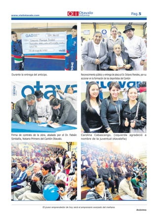 www.visitotavalo.com
Pag.5
El joven emprendedor de hoy será el empresario avezado del mañana.
Anónimo
Durante la entrega del anticipo. Reconocimiento público y entrega de placa al Sr. Octavio Paredes, por su
accionar en la formación de los deportistas del Cantón
Carolina Cabascango. (izquierda agradeció a
nombre de la juventud otavaleña)
Firma de contrato de la obra, abalado por el Dr. Fabián
Simbaña, Notario Primero del Cantón Otavalo.
 