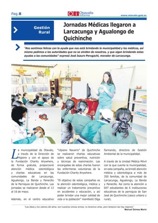 www.otavalo.gob.ec
Pag.8
“Las ideas y los valores del alma, son nuestras únicas armas; no tenemos otras, pero tampoco las hay mejores”
Manuel Gómez Morin
L
a municipalidad de Otavalo,
a través de la Dirección de
Higiene y con el apoyo de
la Fundación Charity Anywhere,
de forma gratuita, proporcionó
atención médica odontológica
y charlas educativas en las
comunidades de Larcacunga,
Agualongo, La Banda y Panecillo
de la Parroquia de Quichinche. Las
jornadas se realizaron desde el 13
al 16 de mayo.
Además, en el centro educativo
“Ulpiano Navarro” de Quichinche
se realizaron charlas educativas
sobre salud preventiva, nutrición
y técnicas de reanimación. Las
encargadas de estas charlas fueron
las enfermeras voluntarias de la
Fundación Charity Anywhere.
“El objetivo de estas campañas es
la atención odontológica, médica y
realizar un tratamiento preventivo
en accidentes y educación, y así
poder brindar una mejor calidad de
vida a la población” manifestó Olga
Farinando, directora de Gestión
Ambiental de la municipalidad.
A través de la Unidad Médica Móvil
con la que cuenta la municipalidad,
en esta campaña, se brindó atención
médica y odontológica a más de
350 familias, de la comunidad de
Larcacunga, Agualongo, La Banda
y Panecillo. Así como la atención a
697 estudiantes de 6 instituciones
educativas de la parroquia de San
José de Quichinche (casco urbano y
rural).
Jornadas Médicas llegaron a
Larcacunga y Agualongo de
Quichinche
“Nos sentimos felices con la ayuda que nos está brindando la municipalidad y los médicos, así
mismo pedimos a las autoridades que no se olviden de nosotros, y que sigan brindando estas
ayudas a las comunidades” expresó José Isauro Perugachi, morador de Larcacunga.
Gestión
Rural
 