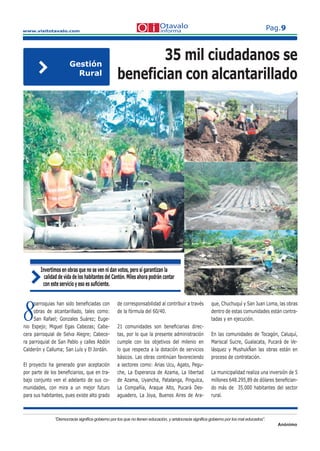 www.visitotavalo.com
Pag.9
“Democracia signiﬁca gobierno por los que no tienen educación, y aristocracia signiﬁca gobierno por los mal educados”.
Anónimo
8
parroquias han sido beneﬁciadas con
8
parroquias han sido beneﬁciadas con
8obras de alcantarillado, tales como:
8obras de alcantarillado, tales como:
8San Rafael; Gonzales Suárez; Euge-8San Rafael; Gonzales Suárez; Euge-8nio Espejo; Miguel Egas Cabezas; Cabe-
cera parroquial de Selva Alegre; Cabece-
ra parroquial de San Pablo y calles Abdón
Calderón y Calluma; San Luís y El Jordán.
El proyecto ha generado gran aceptación
por parte de los beneﬁciarios, que en tra-
bajo conjunto ven el adelanto de sus co-
munidades, con mira a un mejor futuro
para sus habitantes, pues existe alto grado
Invertimos en obras que no se ven ni dan votos, pero sí garantizan la
calidad de vida de los habitantes del Cantón. Miles ahora podrán contar
con este servicio y eso es suﬁciente.
de corresponsabilidad al contribuir a través
de la fórmula del 60/40.
21 comunidades son beneﬁciarias direc-
tas, por lo que la presente administración
cumple con los objetivos del milenio en
lo que respecta a la dotación de servicios
básicos. Las obras continúan favoreciendo
a sectores como: Arias Ucu, Agato, Pegu-
che, La Esperanza de Azama, La libertad
de Azama, Uyancha, Patalanga, Pingulca,
La Compañía, Araque Alto, Pucará Des-
aguadero, La Joya, Buenos Aires de Ara-
que, Chuchuquí y San Juan Loma, las obras
dentro de estas comunidades están contra-
tadas y en ejecución.
En las comunidades de Tocagón, Caluquí,
Mariscal Sucre, Gualacata, Pucará de Ve-
lásquez y MushukÑan las obras están en
proceso de contratación.
La municipalidad realiza una inversión de 5
millones 648.295,89 de dólares beneﬁcian-
do más de 35.000 habitantes del sector
rural.
35 mil ciudadanos se
benefician con alcantarillado
Gestión
Rural
 