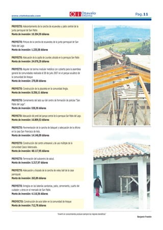 www.visitotavalo.com
Pag.11
“Invertir en conocimientos produce siempre los mejores beneﬁcios”
Benjamin Franklin
PROYECTO: Adecentamiento de la cancha de ecuavoley y patio central de la
junta parroquial de San Pablo
Monto de inversión: 10.204,59 dólares
PROYECTO: Pintura de la cancha de ecuavoley de la junta parroquial de San
Pablo del Lago
Monto de inversión: 1.235,58 dólares
PROYECTO: Adecuación de la capilla de Lourdes ubicada en la parroquia San Pablo
Monto de inversión: 24.676,29 dólares
PROYECTO: Alquiler de tarima modular metálica con cubierta para la asamblea
general de comunidades realizada el 08 de julio 2007 en el parque acuático de
la comunidad de Araque
Monto de inversión: 270,00 dólares
PROYECTO: Construcción de la plazoleta en la comunidad Angla.
Monto de inversión: 8.356,11 dólares
PROYECTO: Cerramiento del lado sur del centro de formación de policías “San
Pablo del Lago”.
Monto de inversión: 530,30 dólares
PROYECTO: Adecuación del pretil del parque central de la parroquia San Pablo del Lago.
Monto de inversión: 16.809,53 dólares
PROYECTO: Pavimentación de la cancha de básquet y adecuación de la oﬁcina
en la casa San Francisco de Asís.
Monto de inversión: 14.146,09 dólares
PROYECTO: Construcción del centro artesanal y de uso múltiple de la
comunidad Casco Valenzuela.
Monto de inversión: 48.117,95 dólares
PROYECTO: Terminación del subcentro de salud.
Monto de inversión: 5.317,97 dólares
PROYECTO: Adecuación y trazado de la cancha de voley ball de la casa
parroquial.
Monto de inversión: 263,89 dólares
PROYECTO: Arreglos en las baterías sanitarias, patio, cerramiento, cuarto del
cuidador y otros en el mercado de San Pablo
Monto de inversión: 4.116,56 dólares
PROYECTO: Construcción de aula taller en la comunidad de Araque
Monto de inversión: 712,78 dólares
 