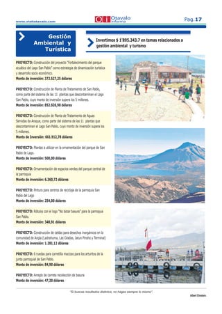 www.visitotavalo.com
Pag.17
“Si buscas resultados distintos, no hagas siempre lo mismo”.
Albert Einstein.
Gestión
Ambiental y
Turística
Invertimos $ 1’895.343.7 en temas relacionados a
gestión ambiental y turismo
PROYECTO: Construcción del proyecto “Fortalecimiento del parque
acuático del Lago San Pablo” como estrategia de dinamización turística
y desarrollo socio económico.
Monto de inversión: 372.527,25 dólares
PROYECTO: Construcción de Planta de Tratamiento de San Pablo,
como parte del sistema de las 11 plantas que descontaminan el Lago
San Pablo, cuyo monto de inversión supera los 5 millones.
Monto de inversión: 852.026,98 dólares
PROYECTO: Construcción de Planta de Tratamiento de Aguas
Servidas de Araque, como parte del sistema de las 11 plantas que
descontaminan el Lago San Pablo, cuyo monto de inversión supera los
5 millones.
Monto de Inversión: 661.912,78 dólares
PROYECTO: Plantas a utilizar en la ornamentación del parque de San
Pablo de Lago.
Monto de inversión: 500,00 dólares
PROYECTO: Ornamentación de espacios verdes del parque central de
la parroquia
Monto de inversión: 6.360,72 dólares
PROYECTO: Pintura para centros de reciclaje de la parroquia San
Pablo del Lago
Monto de inversión: 254,00 dólares
PROYECTO: Rótulos con el logo “No botar basura” para la parroquia
San Pablo.
Monto de inversión: 348,91 dólares
PROYECTO: Construcción de celdas para desechos inorgánicos en la
comunidad de Angla (Ladrahuma, Las Gradas, Jatun Pinsho y Terminal)
Monto de inversión: 1.281,12 dólares
PROYECTO: 6 ruedas para carretilla macizas para los arturitos de la
junta parroquial de San Pablo.
Monto de inversión: 84,90 dólares
PROYECTO: Arreglo de carreta recolección de basura
Monto de inversión: 47,20 dólares
 