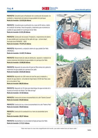 www.otavalo.gob.ec
Pag.4
“Vale más hacer la cosa más insigniﬁcante del mundo, que estar media hora sin hacer nada.”
Goethe
PROYECTO: Consultoría para la ﬁscalización de la construcción del proyecto de
ampliación y mejoramiento del sistema de agua potable de la parroquia
Monto de inversión: 110.010,84 dólares
PROYECTO: Consultoría para la perforación de un pozo de 80 metros y diseño
de la estación de bombeo, línea de expulsión y tratamiento para incremento de
caudales de agua potable en la parroquia de San Pablo
Monto de inversión: 61.021,00 dólares
PROYECTO: Construcción del proyecto “Ampliación y mejoramiento del sistema
de agua potable para la parroquia de San pablo del Lago – primera etapa”,
ﬁnanciada fondo PROMADEC - BEDE
Monto de inversión: 775.675,33 dólares
PROYECTO: Mejoramiento y ampliación sistema de agua potable San Pablo
(PROMADEC)
Monto de inversión: 115.057,76 dólares
PROYECTO: Mantenimiento de redes de distribución, reposición e instalación de
nuevas conexiones domiciliarias de agua potable en la parroquia San Pablo
Monto de inversión: 10.000,00 dólares
PROYECTO: Adquisición de arena silice 4G para los ﬁltros lentos de la planta de
tratamiento de agua potable de la parroquia San pablo
Monto de inversión: 20.653,00 dólares
PROYECTO: Adquisición de 1000 metros de tubo ﬂex para la instalación y
dotación de agua desde la comunidad de Angla hasta el CECIB Galo Plaza Lasso
de la comunidad el Topo
Monto de inversión: 880,00 dólares
PROYECTO: Adquisición de 50 tubos para desemboque de aguas servidas de la
Escuela de Formación de Policías “San Pablo del lago”
Monto de inversión: 137,50 dólares
PROYECTO: Construcción de tramo de alcantarillado de la calle “Gerardo Guevara”
Monto de inversión: 645,00 dólares
PROYECTO: Construcción de un tramo de alcantarillado de la calle “Federico Páez”
Monto de inversión: 540,48 dólares
PROYECTO: Construcción de canalización de un tramo de alcantarillado barrio
“Brisas”
Monto de inversión: 283,57 dólares
PROYECTO: Alcantarillado en la comunidad de Angla parroquia San Pablo
Monto de inversión: 3.712,31 dólares
 