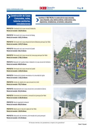 www.visitotavalo.com
Pag.9
“El fracaso derrota a los perdedores e inspira a los ganadores”
Robert T. Kiyosaki
Construcción de Casas
Comunales, aulas,
baterías sanitarias,
remodelaciones
Invertimos $ 1’006.799,90 en la construcción de casas comunales,
casas artesanales, aulas, baterías sanitarias, construcciones varias,
adquisiciones, remodelaciones, cerramientos y adecuaciones
PROYECTO: Canalización de la casa comunal Imbaburita
Monto de inversión: 136,80 dólares
PROYECTO: Terminación de la casa comunal de Abatag
Monto de inversión: 4.693,19 dólares
PROYECTO: Terminación de la casa artesanal del barrio Bellavista-parroquia San Pablo
Monto de inversión: 3.307,07 dólares
PROYECTO: Adecuación de la casa comunal de Gualabí
Monto de inversión: 526,32 dólares
PROYECTO: Terminación de la casa comunal de Lomacunga parroquia San Pablo
Monto de inversión: 2.768,12 dólares
PROYECTO: Elaboración de 4 puertas mixtas e instalación en la casa comunal de Cochaloma
Monto de inversión: 848,00 dólares
PROYECTO: Terminación de la casa comunal de Gualabí
Monto de inversión: 2.265,65 dólares
PROYECTO: Construcción de tienda comunitaria en la comunidad de Ugsha
Monto de inversión: 1.182,32 dólares
PROYECTO: Cambio de cubierta de la casa comunal de la Unión
Monto de inversión: 770,37 dólares
PROYECTO: Adecentamiento de la casa comunal de la comunidad de Calluma
Monto de inversión: 361,66 dólares
PROYECTO: Cerramiento del cementerio y mercado de la parroquia San Pablo
Monto de inversión: 6.100,48 dólares
PROYECTO: Sala de capacitación artesanal
Monto de inversión: 856,85 dólares
PROYECTO: Batería para el reloj de la iglesia de San Pablo
Monto de inversión: 120,00 dólares
PROYECTO: Adecuación del cementerio y del mercado de la junta parroquial
Monto de inversión: 137,30 dólares
 
