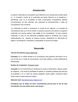 Introducción 
La edición multimedia por computadora hace referencia a los cambios que se están dando 
en la sociedad a través de la multimedia que tienen influencia en la enseñanza y 
aprendizaje, pues en la actualidad se están construyendo computadoras potentes 
comunicaciones de alta velocidad, alta capacidad de almacenamiento y redes de 
computadoras como la Internet. 
La multimedia ha venido a revolucionar el mundo de los negocios y el concepto de 
mercadotecnia todo con el fin de vender un producto y permitir a los clientes un programa 
multimedia que permita explicar cada detalle de los competidores. Un buen producto 
multimedia no nace de una solamente privilegiada requiere la instalación de un grupo 
interdisciplinarios de expertos en diversos campos, diseñadores de información de 
gráficos, de ilustradores, animadores y especialistas en proceso de imagen 
Desarrollo 
Tipo De Herramienta: Edición Multimedia 
Concepto: Es un método basado en la computación para presentar información con el 
uso de más de un medio de comunicación, como texto, gráficas y sonido enfatizando la 
interactividad. 
Nombre de la aplicación: Photoshop online 
Concepto: Es una herramienta por excelencia en cuanto a manipulación, retoque y ajuste 
de imágenes, y nos brinda la posibilidad de obtener un resultado excelente para todo tipo 
de propósitos y en un sinfín de campos (fotografía, diseño gráfico, ilustración) dando 
rienda suelta a nuestro potencial creativo. 
Ubicación web: http://photoshopen.blogspot.com/ 
Consideras que se deben de tener conocimientos previos para el uso de esta 
herramienta, si es así cuales serían, sino porque… 
 