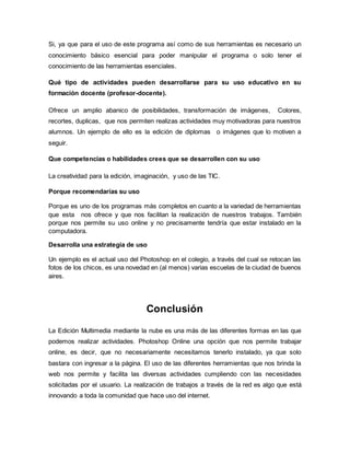 Si, ya que para el uso de este programa así como de sus herramientas es necesario un 
conocimiento básico esencial para poder manipular el programa o solo tener el 
conocimiento de las herramientas esenciales. 
Qué tipo de actividades pueden desarrollarse para su uso educativo en su 
formación docente (profesor-docente). 
Ofrece un amplio abanico de posibilidades, transformación de imágenes, Colores, 
recortes, duplicas, que nos permiten realizas actividades muy motivadoras para nuestros 
alumnos. Un ejemplo de ello es la edición de diplomas o imágenes que lo motiven a 
seguir. 
Que competencias o habilidades crees que se desarrollen con su uso 
La creatividad para la edición, imaginación, y uso de las TIC. 
Porque recomendarías su uso 
Porque es uno de los programas más completos en cuanto a la variedad de herramientas 
que esta nos ofrece y que nos facilitan la realización de nuestros trabajos. También 
porque nos permite su uso online y no precisamente tendría que estar instalado en la 
computadora. 
Desarrolla una estrategia de uso 
Un ejemplo es el actual uso del Photoshop en el colegio, a través del cual se retocan las 
fotos de los chicos, es una novedad en (al menos) varias escuelas de la ciudad de buenos 
aires. 
Conclusión 
La Edición Multimedia mediante la nube es una más de las diferentes formas en las que 
podemos realizar actividades. Photoshop Online una opción que nos permite trabajar 
online, es decir, que no necesariamente necesitamos tenerlo instalado, ya que solo 
bastara con ingresar a la página. El uso de las diferentes herramientas que nos brinda la 
web nos permite y facilita las diversas actividades cumpliendo con las necesidades 
solicitadas por el usuario. La realización de trabajos a través de la red es algo que está 
innovando a toda la comunidad que hace uso del internet. 
