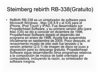 Steimberg rebirth RB-338(Gratuito) ReBirth RB-338 es un sintetizador de software para Microsoft Windows , Mac OS 8.9 y el IOS para el iPhone, iPod Touch y IPAD. Fue desarrollado por Propellerhead Software, y su primera versión alfa (para Mac (OS) se dio a conocer en diciembre de 1996. Propellerhead Software dejado el desarrollo del programa en enero de 1999. Ayuda fue suspendida oficialmente en septiembre de 2005. Poco después, el renacimiento museo de sitio web fue lanzado y la versión anterior (2.0.1) de imagen de disco se puso a disposición para su descarga gratuita. Propellerhead Software sigue desarrollando otros programas relativos a la composición de música de baile orientado por computadora, incluyendo la razón, su sintetizador de software insignia.  