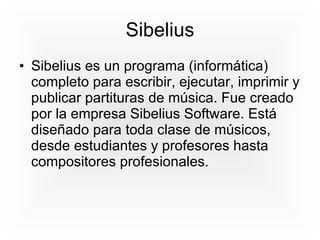 Sibelius Sibelius es un programa (informática) completo para escribir, ejecutar, imprimir y publicar partituras de música. Fue creado por la empresa Sibelius Software. Está diseñado para toda clase de músicos, desde estudiantes y profesores hasta compositores profesionales.  