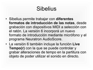 Sibelius Sibelius permite trabajar con  diferentes formatos de introducción de las notas , desde grabación con dispositivos MIDI a selección con el ratón. La versión 6 incorporá un nuevo formato de introducción mediante micrófono y el programa Neuratron AudioScore. La versión 6 también incluye la función  Live Tempo(r)  con la que se puede controlar y grabar alteraciones de tempo en la partitura con objeto de poder utilizar el sonido en directo. 