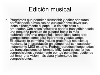 Edición musical Programas que permiten transcribir y editar partituras, permitiéndole a músicos de cualquier nivel llevar sus ideas directamente al papel... o en este caso al ordenador. Con estos softwares podrás transcribir desde una pequeña partitura de guitarra hasta la más elaborada sinfonía orquestal, siendo ideal tanto para compositores como para intérpretes y estudiantes.  El software te permitirá incluso grabar tus notaciones mediante la interpretación en tiempo real con cualquier instrumento MIDI externo. Podrás reproducir luego todas tus transcripciones en formato MIDI para escuchar tus composiciones directamente por tus parlantes, pudiendo así tener una visión más clara y latente de tus composiciones.  