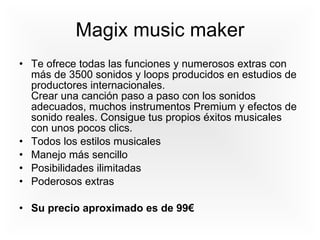 Magix music maker Te ofrece todas las funciones y numerosos extras con más de 3500 sonidos y loops producidos en estudios de productores internacionales. Crear una canción paso a paso con los sonidos adecuados, muchos instrumentos Premium y efectos de sonido reales. Consigue tus propios éxitos musicales con unos pocos clics.  Todos los estilos musicales Manejo más sencillo Posibilidades ilimitadas Poderosos extras Su precio aproximado es de 99€ 