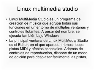 Linux multimedia studio Linux MultiMedia Studio es un programa de creación de música que agrupa todas sus funciones en un entorno de múltiples ventanas y controles flotantes. A pesar del nombre, se ejecuta también bajo Windows. La principal ventana de Linux MultiMedia Studio es el Editor, en el que aparecen ritmos, loops, pistas MIDI y efectos especiales. Además de controles de reproducción, dispone de un modo de edición para desplazar fácilmente las pistas. 