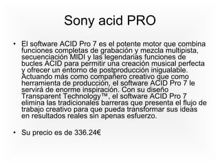 Sony acid PRO El software ACID Pro 7 es el potente motor que combina funciones completas de grabación y mezcla multipista, secuenciación MIDI y las legendarias funciones de bucles ACID para permitir una creación musical perfecta y ofrecer un entorno de postproducción inigualable. Actuando más como compañero creativo que como herramienta de producción, el software ACID Pro 7 le servirá de enorme inspiración. Con su diseño Transparent Technology™, el software ACID Pro 7 elimina las tradicionales barreras que presenta el flujo de trabajo creativo para que pueda transformar sus ideas en resultados reales sin apenas esfuerzo.  Su precio es de 336.24€ 