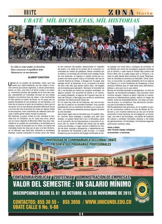 UBATE
UBATÉ MÍL BICICLETAS, MÍL HISTORIAS
La vida es como andar en bicicleta,
Para conservar el equilibrio debe
Mantenerse en movimiento.
ALBERT EINSTEIN
Ubaté es un pueblo de bicicletas, dicen que hay
cuatro por cada habitante, por las calles y rinco-
nes vemos que pasan sigilosas, a veces presurosas,
llevan un niño, una niña o el señor rumbo a su traba-
jo, momentos bonitos del paisaje es la hora del cole-
gio, estudiantes en manadas circulan en sus bielas
prestos a la primera hora de clase, o las muchachas
en fila camino al cultivo de flores; en mí paso veo en
espera bicicletas en los andenes, en las tiendas, a la
hora de la misa en el atrio de la basílica y llevo aún el
recuerdo vivo en las afueras del teatro Mariscal Sucre
a la hora del cine el arrume de ciclas en reposo hasta
la otra esquina, eran momentos de reflexión para cal-
cular cuánta gente había mirado la película.
Mil historias y puedo contar la mía, siempre la bici-
cleta fue mí cómplice, en mí casa hay cinco, ahora
con el nuevo deporte el Mountaín Bike hay dos más.
Ubaté es un pueblo en movimiento y la bicicleta es la
sangre; asocio la bicicleta con mi niñez, mi mamá me
mandaba todos los días por el pan a la San Antonio,
en mí Monark roja salía feliz sintiendo la verdadera
libertad, cuando conquisté mí primer amor iba hasta
el otro extremo del pueblo, estacionaba mí caballito
de acero y la visita en la puerta de la consorte co-
menzaba en medio de palabras, besos cortados por
el viento y mí bicicleta ahí al frente como testigo mudo
de mis ilusiones, el regreso a media noche por su-
puesto me hacía querer más a mí bicicleta. De vez en
cuando íbamos al campo, a Soagá con mi papá, ese
paisaje verde, la hacienda, el rio, el puente y el árbol
de pino más alto que jamás había visto, me bajaba
de la bicicleta para saludarlo. Siempre mí bicicleta fue
útil y me llevaba por todos los recodos veredales, en
alguna ocasión me encontré de frente a un hermo-
so cuadro plateado, la laguna de Fúquene que por el
lado de Chirquín y Nemogá puro arriba mí aventurera
bicicleta me había llevado hasta allí.
En mi casa hay más de mil historias, aún veo la ima-
gen de mí papá en su bicicleta Humbert, muy orondo
pedaleando con su sombrero de fieltro y su ruana an-
tifrio, mis hermanos peleando porque alguien se llevó
la otra bicicleta
Que mejor lugar para la bicicleta que mí pueblo Uba-
té, recorrer esos paisajes y parajes que sólo aquí
existen, un paseo hasta San Luis o a Bruselas, parar
en el convento de los franciscanos a escuchar el su-
surro del rio, sentir el silbido del viento que se agita
contra los árboles, o coger camino a Altamira en me-
dio de lirios. acacias y alcaparros, o desembocar por
los senderos de Tausavita y salir al bujio, o ir hasta
Guatancuy por el camino de Soagá contemplar el ver-
de paisaje con brisa tibia y vestigios de portadas, el
sol filtrado por entre los eucaliptus regando sombras
por el camino, o salir hacia el Volcán alto camino del
Divino Niño dar la vuelta hasta salir a Chirquín y di-
visar el valle desde ésta ventana sin igual. Regresar,
sólo en bicicleta la aventura es felicidad. Otros cami-
nos, a Cucunubá, la vuelta alrededor de la ex laguna
de Palacio o ir a los Farallones de Sutatausa y otros
caminos infinitos que mí valle tiene para disfrutarlos,
belleza y aíre puro es lo que sobra.
Montar en bicicleta también es terapéutico, no solo es
deporte, es transporte ecológico, crea sonrisas, hace
muchos amigos, mejora la salud. Ejercita el cuerpo,
aminora el calentamiento global, reducir el riesgo de
infarto, evita los embotellamientos, nos deja con pier-
nas de acero, no contamina. Hoy abunda la concien-
cia que la bicicleta es libertad.
Afortunadamente hay gomosos, en mí pueblo un gru-
po de muchachos crearon el Club de Bielas de Co-
lección y con muchos esfuerzos ya van por el tercer
encuentro a nivel nacional, es una alegoría, un home-
naje, una oda a las bicicletas, una fiesta de tradición
de cultura y amistad, bicicletas clásicas y de todas
las generaciones, mil bicicletas, mil historias seguirán
adornando nuestras vidas.
texto y fotos:
alex ricardo espejo rodríguez
economísta u.nacional.
 