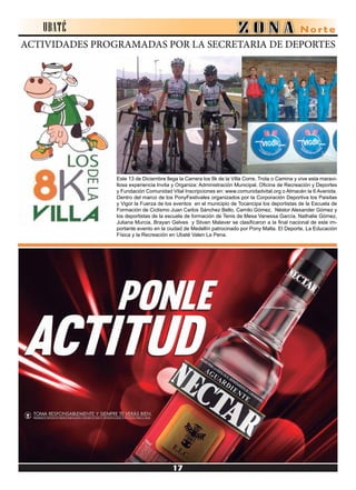 ACTIVIDADES PROGRAMADAS POR LA SECRETARIA DE DEPORTES
Este 13 de Diciembre llega la Carrera los 8k de la Villa Corre, Trota o Camina y vive esta maravi-
llosa experiencia Invita y Organiza: Administración Municipal, Oficina de Recreación y Deportes
y Fundación Comunidad Vital Inscripciones en: www.comunidadvital.org o Almacén la 6 Avenida.
Dentro del marco de los PonyFestivales organizados por la Corporación Deportiva los Paisitas
y Vigor la Fuerza de los eventos en el municipio de Tocancipa los deportistas de la Escuela de
Formación de Ciclismo Juan Carlos Sánchez Bello, Camilo Gómez, Néstor Alexander Gómez y
los deportistas de la escuela de formación de Tenis de Mesa Vanessa García, Nathalie Gómez,
Juliana Murcia, Brayan Gelves y Stiven Malaver se clasificaron a la final nacional de este im-
portante evento en la ciudad de Medellín patrocinado por Pony Malta. El Deporte, La Educación
Física y la Recreación en Ubaté Valen La Pena.
UBATÉ
 