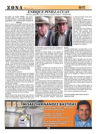 ENRIQUE PINILLA CUAN
Marinero, ganadero, atleta, mozo de espadas, Gallero Y MINISTRO
Su padre era Carlos Pinilla, una perso-
na muy honesta y reconocida, ganadera y
agricultora, de la cual heredó el apodo de
Ministro.
Dice con orgullo que su padre cofundador de la flota
Ubaté, junto con los parientes Luciano, Leónidas y Ra-
fael pinilla, era trasportador, su fuerte era llevar el trigo
y el maíz a los molinos Ricaurte, los viernes lo com-
praba y lo “asoliaba”, para secarlo y darle mayor pun-
taje y así valía más, habían dos camiones de un señor
Guataba de Susa y un señor Carlos Robayo. Fueron 4
hermanos. Ministro estudió en el Instituto Bolívar, las
primeras maestras fueron Sixta Tulia Fajardo y Ligia
Rendón de Obando que daban en primaria todas las
materias, matemáticas religión historia patria y nos da-
ban con la vara, y nos castigaban para quedarnos los
sábados y domingos. En ese tiempo era el valor de la
palabra, no había cheque ni letras, por eso decían que
la palabra vale más que una escritura. El cambio ha
sido muy brusco. Fui monaguillo con el padre Flores, le
tocaba alistar todo para las ceremonias, las ornamen-
taciones, la cruz alta y los ciriales, Para la fiesta de
Santo Cristo, llegaban los promeseros, venia gentes
de todos lados, de Boyacá y los Santanderes, se que-
daban en la casa de las gentes porque aquí no habían
Hoteles, recuerda que la casa paterna era como de
20 piezas y allí sólo Vivian 4 personas; él, sus padres
y una hermana, quedaba en el barrio Juan José Neira,
en la Legua, a un lado de la panadería San Antonio.
Llegaban los promeseros y duraban como tres días co-
miendo a costas de ellos, porque ellos traían de todo,
- se rie- , en las piezas ponían juncos y en las piezas
grandes cabían de 15 a 20, en la casa se quedaban
unas 100 personas. romeseros de Santander, de Ve-
lez, se la pasaban cantando y echando coplas:
“Esto fue los que saque, de las fiesta de Ubaté.
La Falda a media pierna.
Y un chinito igualito a sumercé.”
-Nuevamente se ríe. Recuerda que así se la pasaban
los promeseros y luego de las fiestas se quedaban
para las corridas, inicialmente montaban la plaza eran
en el parque principal, que en la plaza “Juan José Nei-
ra” era una belleza, con matas y pila y todo, pero vino
un alcalde y tumbó todo para poner el mercado y fue
cuando también comenzaron a hacer las corridas allí.
Fue Mozo de Cuadrilla
Él le llevaba los trastos al matador Guillermo Parra,
natural de Ubaté, pero primero fue el novillero “Casti-
llito”, Efraín Olano de Carupa, que fue peón de Briega,
un muchacho Molano y un Cuan, que no dieron la talla.
En conclusión Ministro también fue mozo de espadas.
Y viajaban en flota para los otros municipios.
Del colegio
Ministro reconoce que siendo Rector Hugo Camacho
Amalla, en Instituto Bolívar fue lo más grande en edu-
cación de Cundinamarca, estaban en lo que hoy es
la universidad, y fue el rector quien consiguió los
recursos para construir la sede que conocemos ac-
tualmente.
Teníamos los mejores atletas, el que perdiera se
devolvía para su casa, deportado, recuerda que fue
también atleta y corría los 5000 metros, compitió
contra un atleta de trayectoria que se llamaba Beni-
to cubillos, para ganarle a él había que picarle como
faltando 10 metros y Ministro cometió el error de pi-
carle a los 15, pues se fundió y “se fue de narices”,
no pudo ganarle, y lo deportaron de Villeta.- el rector
le dijo- “los que pierden se van.” Lo subieron en el
bus y para Ubaté.
Fuí Marino
Se inscribió a la Marina una vez terminó el 4to. de
bachillerato, duró dos años, se hizo llevar de 17
años, y por dárselas de fuerte tuvo un pequeño ac-
cidente, en prácticas marineras, estaba en el mástil
y por no utilizar las amarras llegó una ola y se cayó
contra un cañón, se rompió 4 costillas, una le pasó
un pulmón, duró como tres meses en el hospital, lue-
go otro tiempo, hasta que el capitán le dijo que se
retirara.
Se vino para Choachí a terminar el Bachillerato, lue-
go estudió arquitectura, tres semestres en la univer-
sidad de la Salle, pero por tres amigos lo metieron
a los gallos y a “la sinvergüencería” y no volvió a la
universidad, su padre como tenía ya sus años pues
le pidió que mejor le ayudara en la ganadería, pues
todos sus hermanos se habían ido para Bogotá.
Siguió con la ganadería, cuando formó su hogar
cuenta que en unas ferias y fiestas hizo amistad con
la secretaria de la junta, él ya tenía como 40 años,
se entendieron y le preguntó al Santo Cristo que si
era ella… y él le dijo que sí –asegura- . Durante toda
su vida le ha tenido mucha devo-
ción al Santo Cristo.
Dice que todos sus amigos son di-
funtos, Santiago Herrera, a quien le
ayudaba a adiestrar las bestias, a
Enrique pinilla, a Jesús María Gar-
zón a quien le trasportaba caballos
para las ferias.
Los amigos de la Farra: Pedrito Vi-
tola, “Camarada”, Germán Torres
“Gavilán”, Julio Sarmiento, entre
otros. Iba con Enrique Pinilla de
feria en feria. Con todos ellos nos
hacíamos Chanzas pesadas. En un
Baile del potosí, recuerda que en
un set musical, cuando volvió le ha-
bían quitado las mangas a un saco
que estaba estrenando. El que hizo
la chanza fue el “Bobo Forero” pero
la pelea fue con “Gavilán”.
Ministro
“Mi Padre prestaba plata, y le prestó plata a un ha-
cendado, el tipo se fue impresionado por que él an-
daba bien trajeado, me dijo: -pero su padre parece el
ministro de economía-, y por eso inicialmente le dije-
ron “Ministro” a su padre, pero resultaron diciéndole
a él, porque en Ubaté se heredan hasta los apodos.
De los caballos
Aclara que en Ubaté la ganadería era poca, Aquí
la feria era solo Equina, caballos burros y mulas, lo
fuerte eran los caballos de Los taticos Laverde y de
Los Herrera llevaron las yeguadas para Antioquia.
.- “Pero aquí nació el paso fino colombiano”.- afirma.
De la política.
Ubaté se respetaba a nivel nacional, todos lo presi-
dentes de la república llegaban a Ubaté a iniciar su
campaña electoral – asegura-, fue concejal 3 veces,
cuando Castañeda, Jorge Garzón y Clara moreno,
afirma que ha trabajado en política de una forma
sana.
Recuerda que cuando Castañeda se proyectó el
colector oriental, que era lo que tenía atrasado a
Ubaté, pasó el proyecto y fue aprobado, sacaron el
préstamo al Banco de Colombia, proyectaron la Pla-
za de mercado como no tiene ningún municipio de
Colombia.
Siempre liberal, pero en algún momento estuvo en
liberales con HH,- se rie- también fue del MRL y en
el nuevo liberalismo, también acompaño a María Eu-
genia, la hija de Rojas, es que desde 1950 ha cono-
cido a todos los presidentes de Colombia.
Escuela de medios audio visual casa de la
cultura de Ubaté
UBATÉ
 