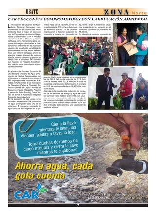 UBATE
CAR Y SUCUNETA COMPROMETIDOS CON LA EDUCACIÓN AMBIENTAL
La Asociación de Usuarios del Acue-
ducto Regional Sucuneta, com-
prometidas con el cuidado del medio
ambiente llevó a cabo en convenio
con la Corporación Autónoma Regio-
nal de Cundinamarca CAR el Proceso
educativo de Uso Eficiente y Ahorro
del Agua ,como herramienta para pro-
mover estrategias destinadas a crear
conciencia ambiental en la población
usuaria del acueducto sensibilizando
principalmente en los temas referen-
tes a uso eficiente del agua, ahorro de
energía, manejo integral de residuos
sólidos, cambio climático y gestión del
riesgo con el propósito de convertir
sus hogares en Hogares Ecoeficien-
tes, usando como instrumento la edu-
cación ambiental.
En el marco del Proceso Educativo de
Uso Eficiente y Ahorro del Agua y Pro-
moción de Hábitos Responsables con
el Ambiente se realizaron tres visitas a
885 hogares rurales ubicados en 8 ve-
redas pertenecientes a los municipios
de Cucunubá (Peñas y Chapala); Su-
tatausa (Peñas de Cajón Y Peñas del
Boquerón); Tausa (Rasgatá y Pajarito)
y Nemocón (Patio Bonito y Cerro Ver-
de) en donde el Acueducto Regional
Sucuneta tiene cobertura.
En la ejecución de las visitas a los
usuarios se revisaron los consumos
de agua y energía en cada una de las
viviendas. El consumo promedio de
agua (m3) de los hogares en la pri-
12,75 m3 y el 29 % restante de usua-
rios presentaron un aumento en el
consumo y tuvieron un promedio de
17,46 m3,
En relación al consumo promedio de
mera visita fue de 12,9 m3, en la se-
gunda visita de 10,6 m3 y en la tercera
se evidenció que un 71% de usuarios
mantuvieron o hicieron reducción de
consumo y tuvieron un promedio de
energía (Kwh) de los hogares, en la primera visita
fue de 122,6 Kwh, en la segunda de 117,4 Kwh
y en la tercera visita 102,4 Kwh por lo cual se
evidencia una reducción del consumo de energía
en 20,2 Kw correspondiente un 16,47%. Del con-
sumo inicial.
Además de la considerable reducción del consu-
mo de los servicios de energía y agua, se logra-
ron cambiar varios hábitos y convertir a los usua-
rios en seres responsables del buen manejo de
los recursos naturales, evidenciando cambio en
prácticas como cuánto tiempo tardan en la du-
cha, el lavado de los dientes, y la separación de
residuos sólidos.
 