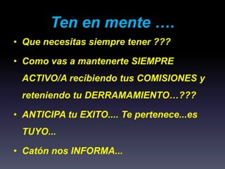 Ten en mente ….
• Que necesitas siempre tener ???
• Como vas a mantenerte SIEMPRE
ACTIVO/A recibiendo tus COMISIONES y
reteniendo tu DERRAMAMIENTO…???
• ANTICIPA tu EXITO.... Te pertenece...es
TUYO...
• Catón nos INFORMA...
 