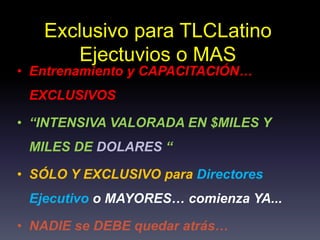 Exclusivo para TLCLatino
Ejectuvios o MAS
• Entrenamiento y CAPACITACIÓN…
EXCLUSIVOS
• “INTENSIVA VALORADA EN $MILES Y
MILES DE DOLARES “
• SÓLO Y EXCLUSIVO para Directores
Ejecutivo o MAYORES… comienza YA...
• NADIE se DEBE quedar atrás…
 