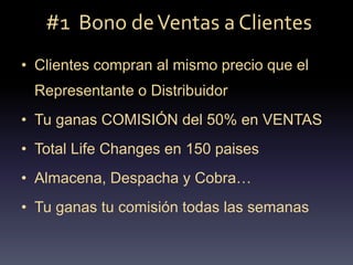 #1 Bono deVentas a Clientes
• Clientes compran al mismo precio que el
Representante o Distribuidor
• Tu ganas COMISIÓN del 50% en VENTAS
• Total Life Changes en 150 paises
• Almacena, Despacha y Cobra…
• Tu ganas tu comisión todas las semanas
 