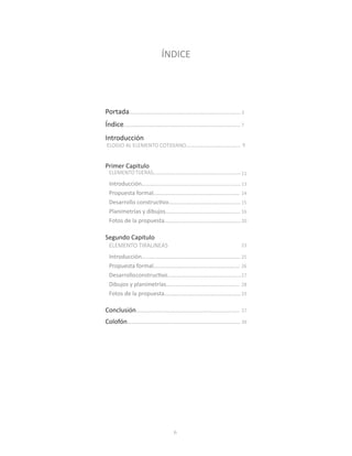 6
ÍNDICE
Portada......................................................................
Índice.........................................................................
Introducción
Primer Capitulo
ELEMENTOTIJERAS.......................................................
Segundo Capitulo
ELEMENTO TIRALíNEAS
Introducción..............................................................
Propuesta formal......................................................
Desarrollo constructivo.............................................
Planimetrías y dibujos...............................................
Fotos de la propuesta................................................
Introducción..............................................................
Propuesta formal......................................................
Desarrolloconstructivo..............................................
Dibujos y planimetrías..............................................
Fotos de la propuesta................................................
Conclusión.................................................................
Colofón.......................................................................
ELOGIO AL ELEMENTO COTIDIANO..................................
3
7
11
23
13
14
15
16
20
25
26
27
28
33
37
39
9
 
