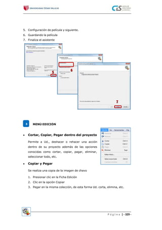 5.
6.
7.
Configuración de película y siguiente.
Guardando la película
Finaliza el asistente
3 MENÚ EDICIÓN
 Cortar, Copiar, Pegar dentro del proyecto
Permite a Ud., deshacer o rehacer una acción
dentro de su proyecto además de las opciones
conocidas como cortar, copiar, pagar, eliminar,
seleccionar todo, etc.
 Copiar y Pegar
Se realiza una copia de la imagen de chavo
1.
2.
3.
Presionar clic en la Ficha Edición
Clic en la opción Copiar
Pegar en la misma colección, de esta forma Ud. corta, elimina, etc.
P á g i n a | - 329 -
 