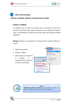 5 Menú Herramientas
Títulos y créditos, efectos y transiciones de video.
Títulos y créditos
Las películas son una serie de cuadros que se muestran uno tras otro
formando una trama. Estos cuadros contienen texto u objetos de imagen o
video. La presentación de cada cuadro puede estar optimizada por efectos
especiales.
Ejemplo: Realizar una exposición con textos sobre el cambio climático en
Trujillo.
1. Menú herramientas
2. Títulos y créditos
3. Añadir título al principio de
la película. O ir
seleccionando de acuerdo a
tu diseño o necesidad.
NOTA:
¿Dónde desea añadir un título? Ud. puede elegir de acuerdo a su
diseño o necesidad, solo tendrá que indicar las opciones.
P á g i n a | - 332 -
 