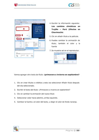 4. Escribir la información siguiente:
Los cambios climáticos en
Trujillo – Perú (Efectos en
Chavimochic
5. Clic en añadir título a la película.
6. Puedes cambiar la animación de
título; también el color y la
fuente
7. Se muestra así en el reproductor.
Vamos agregar otro texto de título: ¿primavera o invierno en septiembre?
1. Clic en crear títulos o créditos y esta vez seleccionar Añadir título después
del clip seleccionado.
2. Escribir el texto del título: ¿Primavera o inverno en septiembre?
3. Clic en cambiar la animación del nuevo título
4. Seleccionar volar hacia adentro, arriba izquierdo.
5. Cambiar la fuente y el color del texto, y elegir el color de fondo naranja.
P á g i n a | - 333 -
 