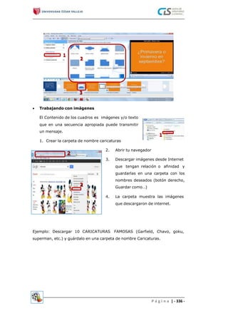  Trabajando con imágenes
El Contenido de los cuadros es imágenes y/o texto
que en una secuencia apropiada puede transmitir
un mensaje.
1. Crear la carpeta de nombre caricaturas
2. Abrir tu navegador
3. Descargar imágenes desde Internet
que tengan relación o afinidad y
guardarlas en una carpeta con los
nombres deseados (botón derecho,
Guardar como…)
4. La carpeta muestra las imágenes
que descargaron de internet.
Ejemplo: Descargar 10 CARICATURAS FAMOSAS (Garfield, Chavo, goku,
superman, etc.) y guárdalo en una carpeta de nombre Caricaturas.
P á g i n a | - 336 -
 