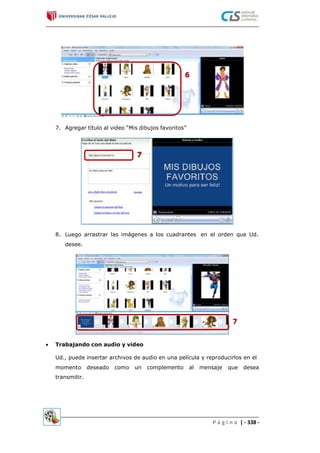 7. Agregar título al video “Mis dibujos favoritos”
8. Luego arrastrar las imágenes a los cuadrantes
desee.
en el orden que Ud.
 Trabajando con audio y video
Ud., puede insertar archivos de audio en una película y reproducirlos en el
momento deseado como un complemento al mensaje que desea
transmitir.
P á g i n a | - 338 -
 