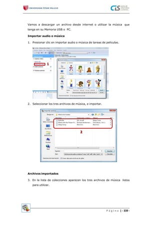 Vamos a descargar un archivo desde internet o utilizar la música
tenga en su Memoria USB o PC.
que
Importar audio o música
1. Presionar clic en importar audio o música de tareas de películas.
2. Seleccionar los tres archivos de música, e importar.
Archivos importados
3. En la lista de colecciones aparecen los tres archivos de música
para utilizar.
listos
P á g i n a | - 339 -
 