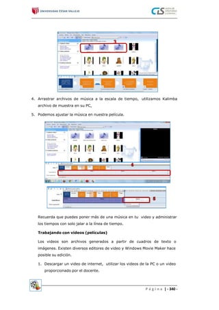 4. Arrastrar archivos de música a la escala de tiempo,
archivo de muestra en su PC,
utilizamos Kalimba
5. Podemos ajustar la música en nuestra película.
Recuerda que puedes poner más de una música en tu
los tiempos con solo jalar a la línea de tiempo.
video y administrar
Trabajando con videos (películas)
Los videos son archivos generados a partir de cuadros de texto o
imágenes. Existen diversos editores de video y Windows Movie Maker hace
posible su edición.
1. Descargar un video de internet, utilizar los videos de la PC o un video
proporcionado por el docente.
P á g i n a | - 340 -
 