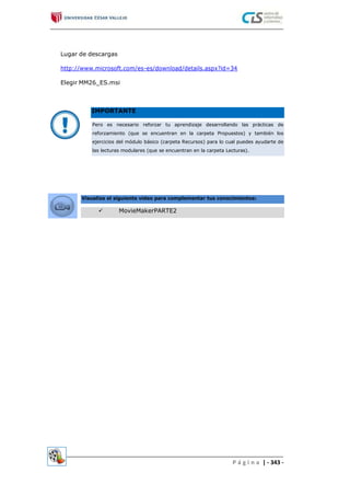 Lugar de descargas
http://www.microsoft.com/es-es/download/details.aspx?id=34
Elegir MM26_ES.msi
P á g i n a | - 343 -
 MovieMakerPARTE2
Visualiza el siguiente video para complementar tus conocimientos:
Pero es necesario reforzar tu aprendizaje desarrollando las prácticas de
reforzamiento (que se encuentran en la carpeta Propuestos) y también los
ejercicios del módulo básico (carpeta Recursos) para lo cual puedes ayudarte de
las lecturas modulares (que se encuentran en la carpeta Lecturas).
IMPORTANTE
 