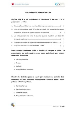 AUTOEVALUACIÓN UNIDAD 09
Escribe una V si la proposición es verdadera o escribe F si la
proposición es Falsa.
1. Windows Movie Maker nos permite elaborar presentaciones..............( )
2. Línea de tiempo es el lugar en el que se trabaja con los elementos (video,
fotografías, música, etc.) para construir el video final.......................l( )
3. Las películas son una serie de cuadros que se muestran uno tras otro
formando una trama....................................................................( )
4. El espacio en donde se alojan las imágenes se llaman clip gráfico......( )
5. Se puede convertir un video de 15 Mb a 5 Mb .................................( )
Estos cuadros contienen texto u objetos de imagen o video. La
presentación de cada cuadro puede estar optimizada por efectos
especiales. Transición
a. Títulos y Créditos.
b. Prezzi.
c. Película
d. Ninguna de las anteriores.
Muestra los distintos pasos a seguir para realizar una película. Está
ordenado en tres apartados cronológicos: capturar video, editar
película y finalizar película.
a. Panel de Tareas.
b. Panel de Colecciones.
c. Línea de Tiempo.
d. Ninguna de las anteriores.
P á g i n a | - 332 -
 