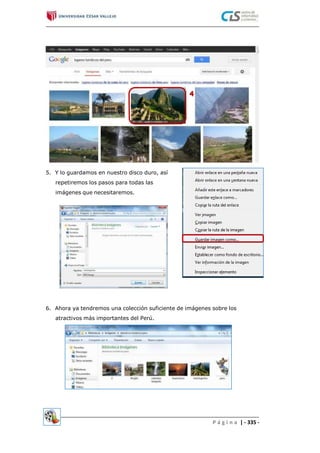 5. Y lo guardamos en nuestro disco duro, así
repetiremos los pasos para todas las
imágenes que necesitaremos.
6. Ahora ya tendremos una colección suficiente de imágenes sobre los
atractivos más importantes del Perú.
P á g i n a | - 335 -
 