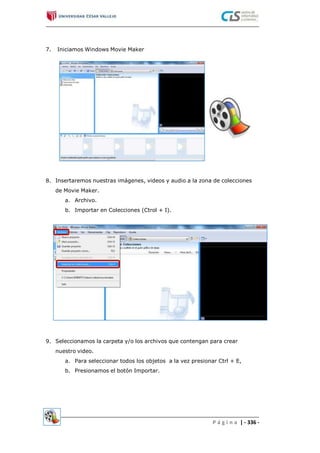 7. Iniciamos Windows Movie Maker
8. Insertaremos nuestras imágenes, videos y audio a la zona de colecciones
de Movie Maker.
a. Archivo.
b. Importar en Colecciones (Ctrol + I).
9. Seleccionamos la carpeta y/o los archivos que contengan para crear
nuestro video.
a. Para seleccionar todos los objetos a la vez presionar Ctrl + E,
b. Presionamos el botón Importar.
P á g i n a | - 336 -
 