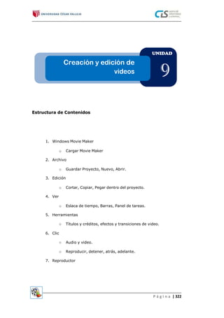 UNIDAD
Creación y edición de
videos 9
Estructura de Contenidos
1. Windows Movie Maker
o Cargar Movie Maker
2. Archivo
o Guardar Proyecto, Nuevo, Abrir.
3. Edición
o Cortar, Copiar, Pegar dentro del proyecto.
4. Ver
o Eslaca de tiempo, Barras, Panel de tareas.
5. Herramientas
Títulos y créditos, efectos y transiciones de video.o
6. Clic
Audio y video.o
o Reproducir, detener, atrás, adelante.
7. Reproductor
P á g i n a | 322
 