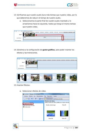 13. Verificamos que nuestro audio dura más tiempo que nuestro video, por lo
que deberemos de reducir el tiempo de nuestro audio.
a. Seleccionamos la parte final de nuestro audio insertado y lo
arrastramos hacia la izquierda, hasta que tenga el mismo tiempo
que nuestro video.
14.Volvemos a la configuración de guion gráfico, para poder insertar los
efectos y las transiciones.
15.Insertar Efectos:
a. Seleccionar efectos de video.
P á g i n a | - 339 -
 