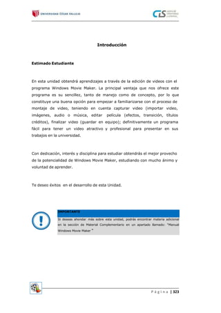 Introducción
Estimado Estudiante
En esta unidad obtendrá aprendizajes a través de la edición de videos con el
programa Windows Movie Maker. La principal ventaja que nos ofrece este
programa es su sencillez, tanto de manejo como de concepto, por lo que
constituye una buena opción para empezar a familiarizarse con el proceso de
montaje de video, teniendo en cuenta capturar video (importar video,
imágenes, audio o música, editar
créditos), finalizar video (guardar en
fácil para tener un video atractivo
trabajos en la universidad.
película (efectos, transición, títulos
equipo); definitivamente un programa
y profesional para presentar en sus
Con dedicación, interés y disciplina para estudiar obtendrás el mejor provecho
de la potencialidad de Windows Movie Maker, estudiando con mucho ánimo y
voluntad de aprender.
Te deseo éxitos en el desarrollo de esta Unidad.
P á g i n a | 323
IMPORTANTE
Si deseas ahondar más sobre esta unidad, podrás encontrar materia adicional
en la sección de Material Complementario en un apartado llamado: “Manual
Windows Movie Maker “
 