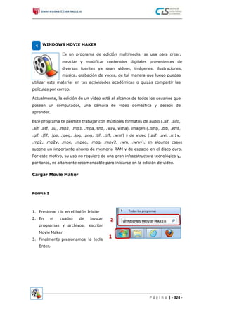 WINDOWS MOVIE MAKER1
Es un programa de edición multimedia, se usa para crear,
mezclar y modificar contenidos digitales provenientes de
diversas fuentes ya sean videos, imágenes, ilustraciones,
música, grabación de voces, de tal manera que luego puedas
utilizar este material en tus actividades académicas o quizás compartir las
películas por correo.
Actualmente, la edición de un video está al alcance de todos los usuarios que
posean un computador, una cámara de video doméstica y deseos de
aprender.
Este programa te permite trabajar con múltiples formatos de audio (.aif, .aifc,
.aiff .asf, .au, .mp2, .mp3, .mpa,.snd, .wav,.wma), imagen (.bmp, .dib, .emf,
.gif, .jfif, .jpe, .jpeg, .jpg, .png, .tif, .tiff, .wmf) y de video (.asf, .avi, .m1v,
.mp2, .mp2v, .mpe, .mpeg, .mpg, .mpv2, .wm, .wmv), en algunos casos
supone un importante ahorro de memoria RAM y de espacio en el disco duro.
Por este motivo, su uso no requiere de una gran infraestructura tecnológica y,
por tanto, es altamente recomendable para iniciarse en la edición de video.
Cargar Movie Maker
Forma 1
1.
2.
Presionar clic en el botón Iniciar
En el cuadro de buscar
escribirprogramas y archivos,
Movie Maker
Finalmente presionamos
Enter.
3. la tecla
P á g i n a | - 324 -
WINDOWS MOVIE MAKER
 