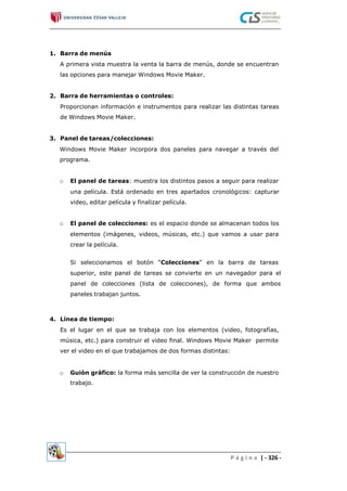 1. Barra de menús
A primera vista muestra la venta la barra de menús, donde se encuentran
las opciones para manejar Windows Movie Maker.
2. Barra de herramientas o controles:
Proporcionan información e instrumentos para realizar las distintas tareas
de Windows Movie Maker.
3. Panel de tareas/colecciones:
Windows Movie Maker incorpora dos paneles para navegar a través del
programa.
El panel de tareas: muestra los distintos pasos a seguir para realizar
una película. Está ordenado en tres apartados cronológicos: capturar
video, editar película y finalizar película.
o
o El panel de colecciones: es el espacio donde se almacenan todos los
elementos (imágenes, videos, músicas, etc.) que vamos a usar para
crear la película.
Si seleccionamos el botón “Colecciones” en la barra de tareas
superior, este panel de tareas se convierte en un navegador para el
panel de colecciones (lista de colecciones), de forma que ambos
paneles trabajan juntos.
4. Línea de tiempo:
Es el lugar en el que se trabaja con los elementos (video, fotografías,
música, etc.) para construir el video final. Windows Movie Maker permite
ver el video en el que trabajamos de dos formas distintas:
o Guión gráfico: la forma más sencilla de ver la construcción de nuestro
trabajo.
P á g i n a | - 326 -
 